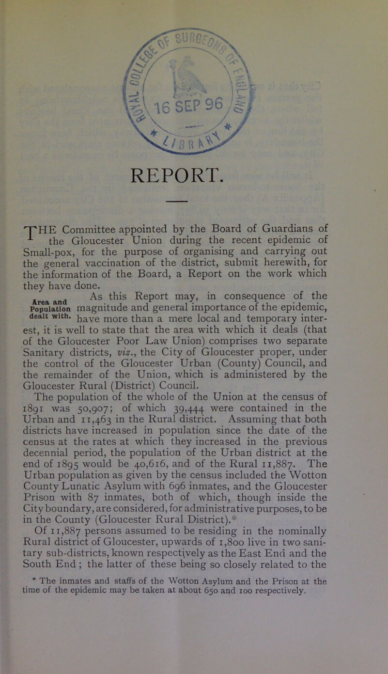 REPORT. THE Committee appointed by the Board of Guardians of * the Gloucester Union during the recent epidemic of Small-pox, for the purpose of organising and carrying out the general vaccination of the district, submit herewith, for the information of the Board, a Report on the work which they have done. Area and As Report may, in consequence of the Population magnitude and general importance of the epidemic, dealt with. have more than a mere local and temporary inter- est, it is well to state that the area with which it deals (that of the Gloucester Poor Law Union) comprises two separate Sanitary districts, viz., the City of Gloucester proper, under the control of the Gloucester Urban (County) Council, and the remainder of the Union, which is administered by the Gloucester Rural (District) Council. The population of the whole of the Union at the census of 1891 was 50,907; of which 39,444 were contained in the Urban and 11,463 in the Rural district. Assuming that both districts have increased in population since the date of the census at the rates at which they increased in the previous decennial period, the population of the Urban district at the end of 1895 would be 40,616, and of the Rural 11,887. The Urban population as given by the census included the Wotton County Lunatic Asylum with 696 inmates, and the Gloucester Prison with 87 inmates, both of which, though inside the City boundary, are considered, for administrative purposes, to be in the County (Gloucester Rural District).* Of 11,887 persons assumed to be residing in the nominally Rural district of Gloucester, upwards of 1,800 live in two sani- tary sub-districts, known respectively as the East End and the South End ; the latter of these being so closely related to the * The inmates and staffs of the Wotton Asylum and the Prison at the time of the epidemic may be taken at about 650 and 100 respectively.