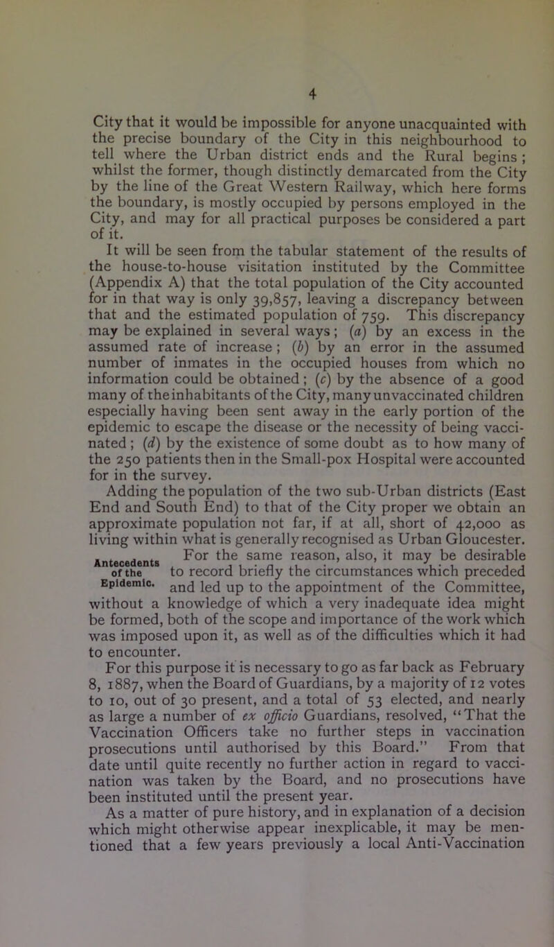 City that it would be impossible for anyone unacquainted with the precise boundary of the City in this neighbourhood to tell where the Urban district ends and the Rural begins ; whilst the former, though distinctly demarcated from the City by the line of the Great Western Railway, which here forms the boundary, is mostly occupied by persons employed in the City, and may for all practical purposes be considered a part of it. It will be seen from the tabular statement of the results of the house-to-house visitation instituted by the Committee (Appendix A) that the total population of the City accounted for in that way is only 39,857, leaving a discrepancy between that and the estimated population of 759. This discrepancy may be explained in several ways; (a) by an excess in the assumed rate of increase ; (b) by an error in the assumed number of inmates in the occupied houses from which no information could be obtained ; (c) by the absence of a good many of the inhabitants of the City, many unvaccinated children especially having been sent away in the early portion of the epidemic to escape the disease or the necessity of being vacci- nated ; (d) by the existence of some doubt as to how many of the 250 patients then in the Small-pox Hospital were accounted for in the survey. Adding the population of the two sub-Urban districts (East End and South End) to that of the City proper we obtain an approximate population not far, if at all, short of 42,000 as living within what is generally recognised as Urban Gloucester. Antecedents For same reason, also, it may be desirable of the to record briefly the circumstances which preceded Epidemic. ancj je(j Up the appointment of the Committee, without a knowledge of which a very inadequate idea might be formed, both of the scope and importance of the work which was imposed upon it, as well as of the difficulties which it had to encounter. For this purpose it is necessary to go as far back as February 8, 1887, when the Board of Guardians, by a majority of 12 votes to 10, out of 30 present, and a total of 53 elected, and nearly as large a number of ex officio Guardians, resolved, “That the Vaccination Officers take no further steps in vaccination prosecutions until authorised by this Board.” From that date until quite recently no further action in regard to vacci- nation was taken by the Board, and no prosecutions have been instituted until the present year. As a matter of pure history, and in explanation of a decision which might otherwise appear inexplicable, it may be men- tioned that a few years previously a local Anti-Vaccination