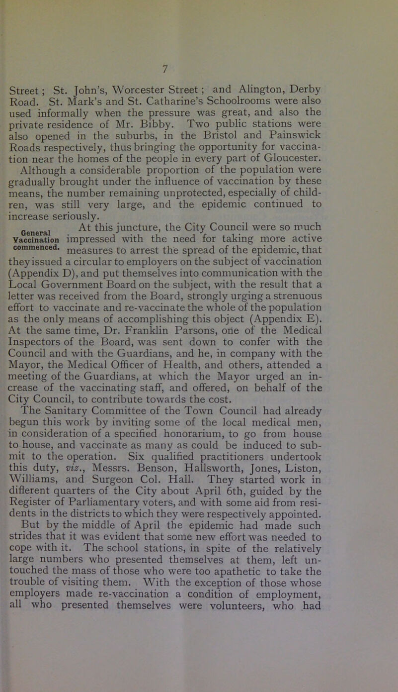 Street ; St. John’s, Worcester Street ; and Alington, Derby Road. St. Mark’s and St. Catharine’s Schoolrooms were also used informally when the pressure was great, and also the private residence of Mr. Bibby. Two public stations were also opened in the suburbs, in the Bristol and Painswick Roads respectively, thus bringing the opportunity for vaccina- tion near the homes of the people in every part of Gloucester. Although a considerable proportion of the population were gradually brought under the influence of vaccination by these means, the number remaining unprotected, especially of child- ren, was still very large, and the epidemic continued to increase seriously. General At ^is juncture, the City Council were so much vaccination impressed with the need for taking more active commenced. measures to arrest the spread of the epidemic, that they issued a circular to employers on the subject of vaccination (Appendix D), and put themselves into communication with the Local Government Board on the subject, with the result that a letter was received from the Board, strongly urging a strenuous effort to vaccinate and re-vaccinate the whole of the population as the only means of accomplishing this object (Appendix E). At the same time, Dr. Franklin Parsons, one of the Medical Inspectors of the Board, was sent down to confer with the Council and with the Guardians, and he, in company with the Mayor, the Medical Officer of Health, and others, attended a meeting of the Guardians, at which the Mayor urged an in- crease of the vaccinating staff, and offered, on behalf of the City Council, to contribute towards the cost. The Sanitary Committee of the Town Council had already begun this work by inviting some of the local medical men, in consideration of a specified honorarium, to go from house to house, and vaccinate as many as could be induced to sub- mit to the operation. Six qualified practitioners undertook this duty, viz., Messrs. Benson, Hallsworth, Jones, Liston, Williams, and Surgeon Col. Hall. They started work in different quarters of the City about April 6th, guided by the Register of Parliamentary voters, and with some aid from resi- dents in the districts to which they were respectively appointed. But by the middle of April the epidemic had made such strides that it was evident that some new effort was needed to cope with it. The school stations, in spite of the relatively large numbers who presented themselves at them, left un- touched the mass of those who were too apathetic to take the trouble of visiting them. With the exception of those whose employers made re-vaccination a condition of employment, all who presented themselves were volunteers, who had
