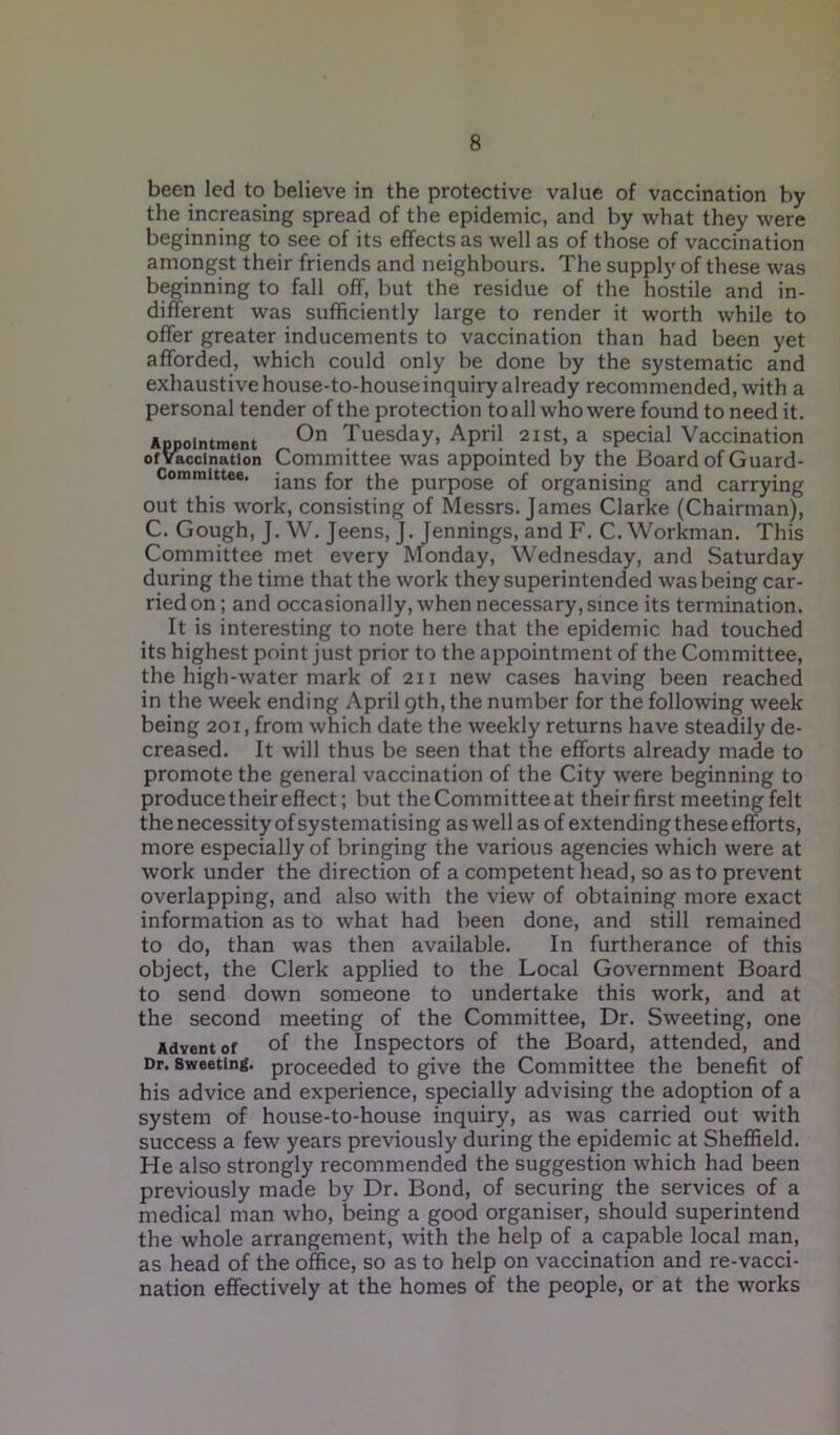 been led to believe in the protective value of vaccination by the increasing spread of the epidemic, and by what they were beginning to see of its effects as well as of those of vaccination amongst their friends and neighbours. The supply of these was beginning to fall off, but the residue of the hostile and in- different was sufficiently large to render it worth while to offer greater inducements to vaccination than had been yet afforded, which could only be done by the systematic and exhaustive house-to-house inquiry already recommended, with a personal tender of the protection to all who were found to need it. Appointment On Tuesday, April 21 st, a special Vaccination of vaccination Committee was appointed by the Board of Guard- Committee. jans fQr pUrp0Se 0f organising and carrying out this work, consisting of Messrs. James Clarke (Chairman), C. Gough, J. W. Jeens, J. Jennings, and F. C. Workman. This Committee met every Monday, Wednesday, and Saturday during the time that the work they superintended was being car- ried on; and occasionally, when necessary, since its termination. It is interesting to note here that the epidemic had touched its highest point just prior to the appointment of the Committee, the high-water mark of 211 new cases having been reached in the week ending April gth, the number for the following week being 201, from which date the weekly returns have steadily de- creased. It will thus be seen that the efforts already made to promote the general vaccination of the City were beginning to produce their effect; but theCommitteeat their first meeting felt the necessity of systematising as well as of extending these efforts, more especially of bringing the various agencies which were at work under the direction of a competent head, so as to prevent overlapping, and also with the view of obtaining more exact information as to what had been done, and still remained to do, than was then available. In furtherance of this object, the Clerk applied to the Local Government Board to send down someone to undertake this work, and at the second meeting of the Committee, Dr. Sweeting, one Advent of of the Inspectors of the Board, attended, and Dr. Sweeting, proceeded to give the Committee the benefit of his advice and experience, specially advising the adoption of a system of house-to-house inquiry, as was carried out with success a few years previously during the epidemic at Sheffield. He also strongly recommended the suggestion which had been previously made by Dr. Bond, of securing the services of a medical man who, being a good organiser, should superintend the whole arrangement, with the help of a capable local man, as head of the office, so as to help on vaccination and re-vacci- nation effectively at the homes of the people, or at the works
