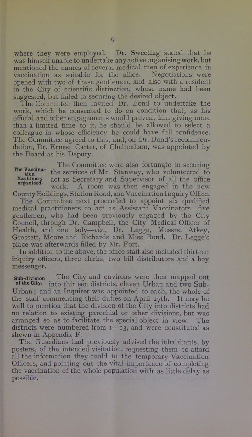 where they were employed. Dr. Sweeting stated that he was himself unable to undertake any active organising work, but mentioned the names of several medical men of experience in vaccination as suitable for the office. Negotiations were opened with two of these gentlemen, and also with a resident in the City of scientific distinction, whose name had been suggested, but failed in securing the desired object. The Committee then invited Dr. Bond to undertake the work, which he consented to do on condition that, as his official and other engagements would prevent him giving more than a limited time to it, he should be allowed to select a colleague in whose efficiency he could have full confidence. The Committee agreed to this, and, on Dr. Bond’s recommen- dation, Dr. Ernest Carter, of Cheltenham, was appointed by the Board as his Deputy. The Committee were also fortunate in securing TheYionCina the services of Mr. Stanway, who volunteered to Machinery act as Secretary and Supervisor of all the office work. A room was then engaged in the new County Buildings, Station Road, asa Vaccination Inquiry Office. The Committee next proceeded to appoint six qualified medical practitioners to act as Assistant Vaccinators—five gentlemen, who had been previously engaged by the City Council, through Dr. Campbell, the City Medical Officer of Health, and one lady—viz., Dr. Legge, Messrs. Atkey, Grossett, Moore and Richards and Miss Bond. Dr. Legge’s place was afterwards filled by Mr. Fort. In addition to the above, the office staff also included thirteen inquiry officers, three clerks, two bill distributors and a boy messenger. Sub-division The City and environs were then mapped out of the city. into thirteen districts, eleven Urban and two Sub- Urban ; and an Inquirer was appointed to each, the whole of the staff commencing their duties on April 27th. It may be well to mention that the division of the City into districts had no relation to existing parochial or other divisions, but was arranged so as to facilitate the special object in view. The districts were numbered from 1—13, and were constituted as shewn in Appendix F. The Guardians had previously advised the inhabitants, by posters, of the intended visitation, requesting them to afford all the information they could to the temporary Vaccination Officers, and pointing out the vital importance of completing the vaccination of the whole population with as little delay as possible.