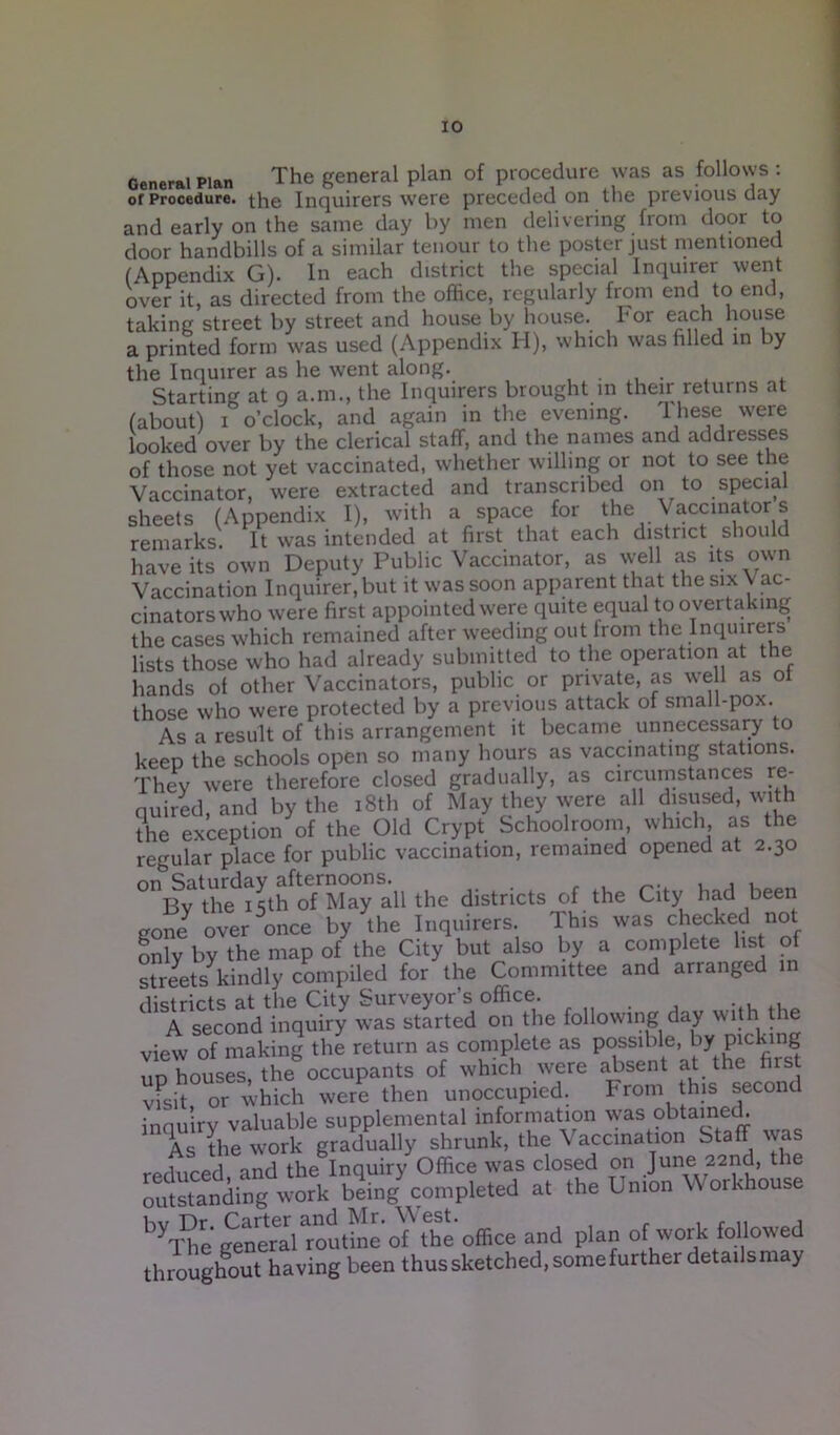 General Plan The general plan of procedure was as follows : of Procedure, the Inquirers were preceded on the previous aay and early on the same day by men delivering from door to door handbills of a similar tenour to the poster just mentioned (Appendix G). In each district the special Inquirer went over it, as directed from the office, regularly from end to end, taking street by street and house by house. For each house a printed form was used (Appendix H), which was filled in by the Inquirer as he went along. , . , . Starting at 9 a.m., the Inquirers brought in their returns at (about) 1 o’clock, and again in the evening. These were looked over by the clerical staff, and the names and addresses of those not yet vaccinated, whether willing or not to see the Vaccinator, were extracted and transcribed on to special sheets (Appendix I), with a space for the Vaccinator s remarks. It was intended at first that each district should have its own Deputy Public Vaccinator, as well as its own Vaccination Inquirer, but it was soon apparent that the six \ ac- cinatorswho were first appointed were quite equal to overtaking the cases which remained after weeding out from the Inquirers lists those who had already submitted to the operation at the hands of other Vaccinators, public or private, as we 1 as ot those who were protected by a previous attack of small-pox. As a result of this arrangement it became unnecessary to keep the schools open so many hours as vaccinating stations. They were therefore closed gradually, as circumstances re- quired, and by the 18th of May they were all disused, with the exception of the Old Crypt Schoolroom, which as the regular place for public vaccination, remained opened at 2.30 °n;By^the^thof May all the districts of the City had been goney over once by the Inquirers. Ihis was checked not only by the map of the City but also by a complete list of streets kindly compiled for the Committee and arranged in districts at the City Surveyor’s office. A second inquiry was started on the following day with the view of making the return as complete as possible, by picking ud houses, the occupants of which were absent at the first visit or which were then unoccupied. From this second inquiry valuable supplemental information was obtained. As the work gradually shrunk, the \ accination Staff was reduced, and the Inquiry Office was closed on June 22nd, t le outstanding work being completed at the Lmon Workhouse byThe general^outffie oT the office and plan °f work followed throughout having been thus sketched, some further details may