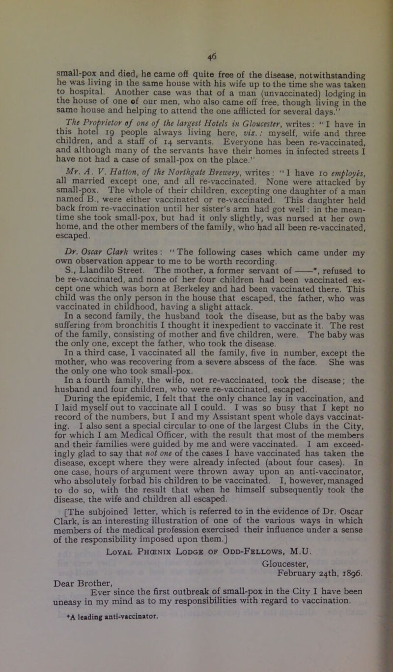 small-pox and died, he came off quite free of the disease, notwithstanding he was living in the same house with his wife up to the time she was taken to hospital. Another case was that of a man (unvaccinated) lodging in the house of one of our men, who also came off free, though living in the same house and helping to attend the one afflicted for several days.” The Proprietor of one of the largest Hotels in Gloucester, writes: ■' I have in this hotel 19 people always living here, viz.: myself, wife and three children, and a staff of 14 servants. Everyone has been re-vaccinated, and although many of the servants have their homes in infected streets I have not had a case of small-pox on the place.” Mr. A. V. Hatton, of the Northgate Brewery, writes : “ 1 have 10 employes, all married except one, and all re-vaccinated. None were attacked by small-pox. The whole of their children, excepting one daughter of a man named B., were either vaccinated or re-vaccinated. This daughter held back from re-vaccination until her sister's arm had got well: in the mean- time she took small-pox, but had it only slightly, was nursed at her own home, and the other members of the family, who bad all been re-vaccinated, escaped. Dr. Oscar Clark writes:  The following cases which came under my own observation appear to me to be worth recording. S., Llandilo Street. The mother, a former servant of *, refused to be re-vaccinated, and none of her four children had been vaccinated ex- cept one which was born at Berkeley and had been vaccinated there. This child was the only person in the house that escaped, the father, who was vaccinated in childhood, having a slight attack. In a second family, the husband took the disease, but as the baby was suffering from bronchitis I thought it inexpedient to vaccinate it. The rest of the family, consisting of mother and five children, were. The baby was the only one, except the father, who took the disease. In a third case, I vaccinated all the family, five in number, except the mother, who was recovering from a severe abscess of the face. She was the only one who took small-pox. In a fourth family, the wife, not re-vaccinated, took the disease; the husband and four children, who were re-vaccinated, escaped. During the epidemic, I felt that the only chance lay in vaccination, and I laid myself out to vaccinate all I could. I was so busy that I kept no record of the numbers, but I and my Assistant spent whole days vaccinat- ing. I also sent a special circular to one of the largest Clubs in the City, for which I am Medical Officer, with the result that most of the members and their families were guided by me and were vaccinated. I am exceed- ingly glad to say that not one of the cases I have vaccinated has taken the disease, except where they were already infected (about four cases). In one case, hours of argument were thrown away upon an anti-vaccinator, who absolutely forbad his children to be vaccinated. I, however, managed to do so, with the result that when he himself subsequently took the disease, the wife and children all escaped. [The subjoined letter, which is referred to in the evidence of Dr. Oscar Clark, is an interesting illustration of one of the various ways in which members of the medical profession exercised their influence under a sense of the responsibility imposed upon them.] Loyal Phcenix Lodge of Odd-Fellows, M.U. Gloucester, February 24th, 1896. Dear Brother, Ever since the first outbreak of small-pox in the City I have been uneasy in my mind as to my responsibilities with regard to vaccination. ♦A leading anti-vaccinator.