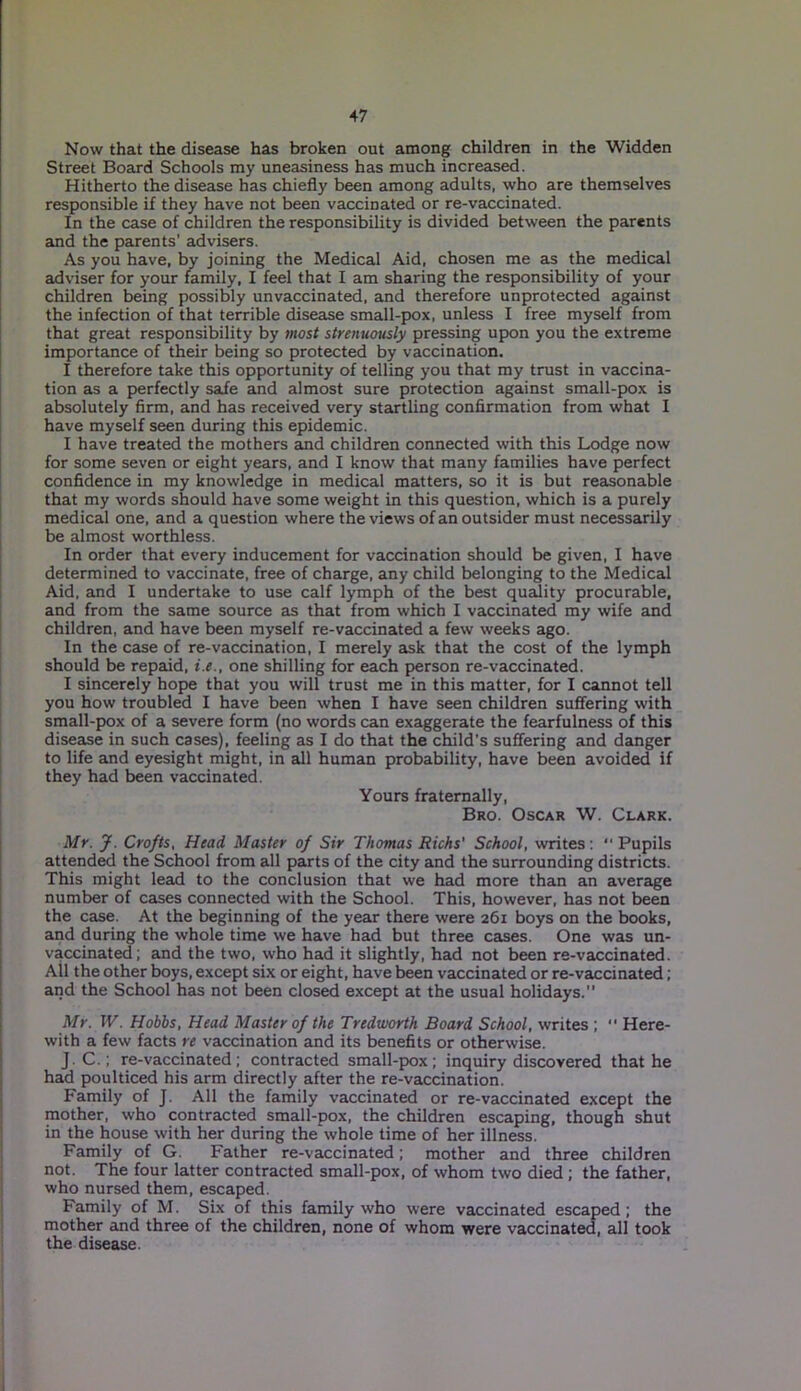 Now that the disease has broken out among children in the Widden Street Board Schools my uneasiness has much increased. Hitherto the disease has chiefly been among adults, who are themselves responsible if they have not been vaccinated or re-vaccinated. In the case of children the responsibility is divided between the parents and the parents’ advisers. As you have, by joining the Medical Aid, chosen me as the medical adviser for your family, I feel that I am sharing the responsibility of your children being possibly unvaccinated, and therefore unprotected against the infection of that terrible disease small-pox, unless I free myself from that great responsibility by most strenuously pressing upon you the extreme importance of their being so protected by vaccination. I therefore take this opportunity of telling you that my trust in vaccina- tion as a perfectly safe and almost sure protection against small-pox is absolutely firm, and has received very startling confirmation from what I have myself seen during this epidemic. I have treated the mothers and children connected with this Lodge now for some seven or eight years, and I know that many families have perfect confidence in my knowledge in medical matters, so it is but reasonable that my words should have some weight in this question, which is a purely medical one, and a question where the views of an outsider must necessarily be almost worthless. In order that every inducement for vaccination should be given, I have determined to vaccinate, free of charge, any child belonging to the Medical Aid, and I undertake to use calf lymph of the best quality procurable, and from the same source as that from which I vaccinated my wife and children, and have been myself re-vaccinated a few weeks ago. In the case of re-vaccination, I merely ask that the cost of the lymph should be repaid, i.e., one shilling for each person re-vaccinated. I sincerely hope that you will trust me in this matter, for I cannot tell you how troubled I have been when I have seen children suffering with small-pox of a severe form (no words can exaggerate the fearfulness of this disease in such cases), feeling as I do that the child's suffering and danger to life and eyesight might, in all human probability, have been avoided if they had been vaccinated. Yours fraternally, Bro. Oscar W. Clark. Mr. J. Crofts, Head Master of Sir Thomas Richs' School, writes: “Pupils attended the School from all parts of the city and the surrounding districts. This might lead to the conclusion that we had more than an average number of cases connected with the School. This, however, has not been the case. At the beginning of the year there were 261 boys on the books, and during the whole time we have had but three cases. One was un- vaccinated; and the two, who had it slightly, had not been re-vaccinated. All the other boys, except six or eight, have been vaccinated or re-vaccinated; and the School has not been closed except at the usual holidays.” Mr. W. Hobbs, Head Master of the Tredworth Board School, writes ; Here- with a few facts re vaccination and its benefits or otherwise. J.C.; re-vaccinated; contracted small-pox; inquiry discovered that he had poulticed his arm directly after the re-vaccination. Family of J. All the family vaccinated or re-vaccinated except the mother, who contracted small-pox, the children escaping, though shut in the house with her during the whole time of her illness. Family of G. Father re-vaccinated; mother and three children not. The four latter contracted small-pox, of whom two died ; the father, who nursed them, escaped. Family of M. Six of this family who were vaccinated escaped; the mother and three of the children, none of whom were vaccinated, all took the disease.