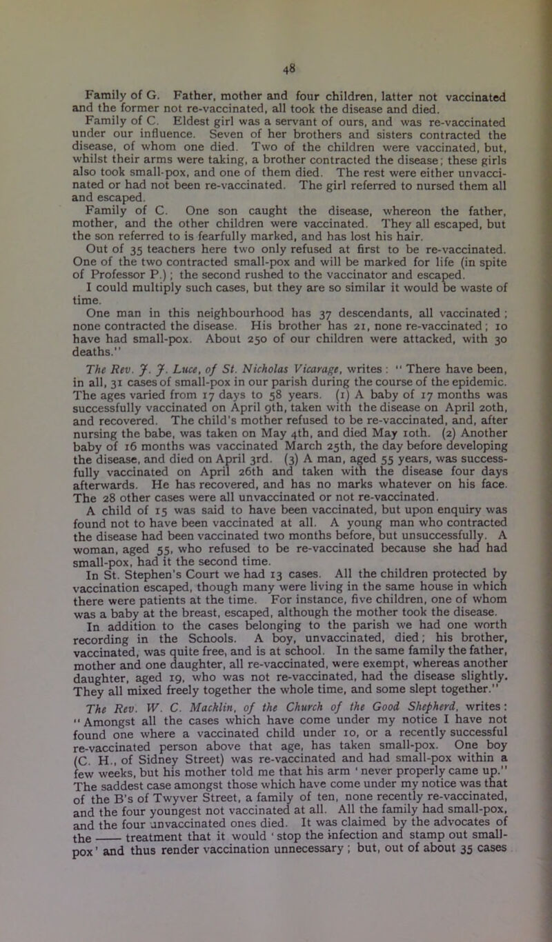 Family of G. Father, mother and four children, latter not vaccinated and the former not re-vaccinated, all took the disease and died. Family of C. Eldest girl was a servant of ours, and was re-vaccinated under our influence. Seven of her brothers and sisters contracted the disease, of whom one died. Two of the children were vaccinated, but, whilst their arms were taking, a brother contracted the disease; these girls also took small-pox, and one of them died. The rest were either unvacci- nated or had not been re-vaccinated. The girl referred to nursed them all and escaped. Family of C. One son caught the disease, whereon the father, mother, and the other children were vaccinated. They all escaped, but the son referred to is fearfully marked, and has lost his hair. Out of 35 teachers here two only refused at first to be re-vaccinated. One of the two contracted small-pox and will be marked for life (in spite of Professor P.); the second rushed to the vaccinator and escaped. I could multiply such cases, but they are so similar it would be waste of time. One man in this neighbourhood has 37 descendants, all vaccinated ; none contracted the disease. His brother has 21, none re-vaccinated ; 10 have had small-pox. About 250 of our children were attacked, with 30 deaths.” The Rev. J. J. Luce, of St. Nicholas Vicarage, writes : There have been, in all, 31 cases of small-pox in our parish during the course of the epidemic. The ages varied from 17 days to 58 years. (1) A baby of 17 months was successfully vaccinated on April 9th, taken with the disease on April 20th, and recovered. The child's mother refused to be re-vaccinated, and, after nursing the babe, was taken on May 4th, and died May 10th. (2) Another baby of 16 months was vaccinated March 25th, the day before developing the disease, and died on April 3rd. (3) A man, aged 55 years, was success- fully vaccinated on April 26th and taken with the disease four days afterwards. He has recovered, and has no marks whatever on his face. The 28 other cases were all unvaccinated or not re-vaccinated. A child of 15 was said to have been vaccinated, but upon enquiry was found not to have been vaccinated at all. A young man who contracted the disease had been vaccinated two months before, but unsuccessfully. A woman, aged 55, who refused to be re-vaccinated because she had had small-pox, had it the second time. In St. Stephen’s Court we had 13 cases. All the children protected by vaccination escaped, though many were living in the same house in which there were patients at the time. For instance, five children, one of whom was a baby at the breast, escaped, although the mother took the disease. In addition to the cases belonging to the parish we had one worth recording in the Schools. A boy, unvaccinated, died; his brother, vaccinated, was quite free, and is at school. In the same family the father, mother and one daughter, all re-vaccinated, were exempt, whereas another daughter, aged 19, who was not re-vaccinated, had the disease slightly. They all mixed freely together the whole time, and some slept together.” The Rev. W. C. Macklin, of the Church of the Good Shepherd, writes: “Amongst all the cases which have come under my notice I have not found one where a vaccinated child under 10, or a recently successful re-vaccinated person above that age, has taken small-pox. One boy (C. H., of Sidney Street) was re-vaccinated and had small-pox within a few weeks, but his mother told me that his arm ' never properly came up.” The saddest case amongst those which have come under my notice was that of the B's of Twyver Street, a family of ten, none recently re-vaccinated, and the four youngest not vaccinated at all. All the family had small-pox, and the four an vaccinated ones died. It was claimed by the advocates of the treatment that it would • stop the infection and stamp out small- pox’ and thus render vaccination unnecessary ; but, out of about 35 cases