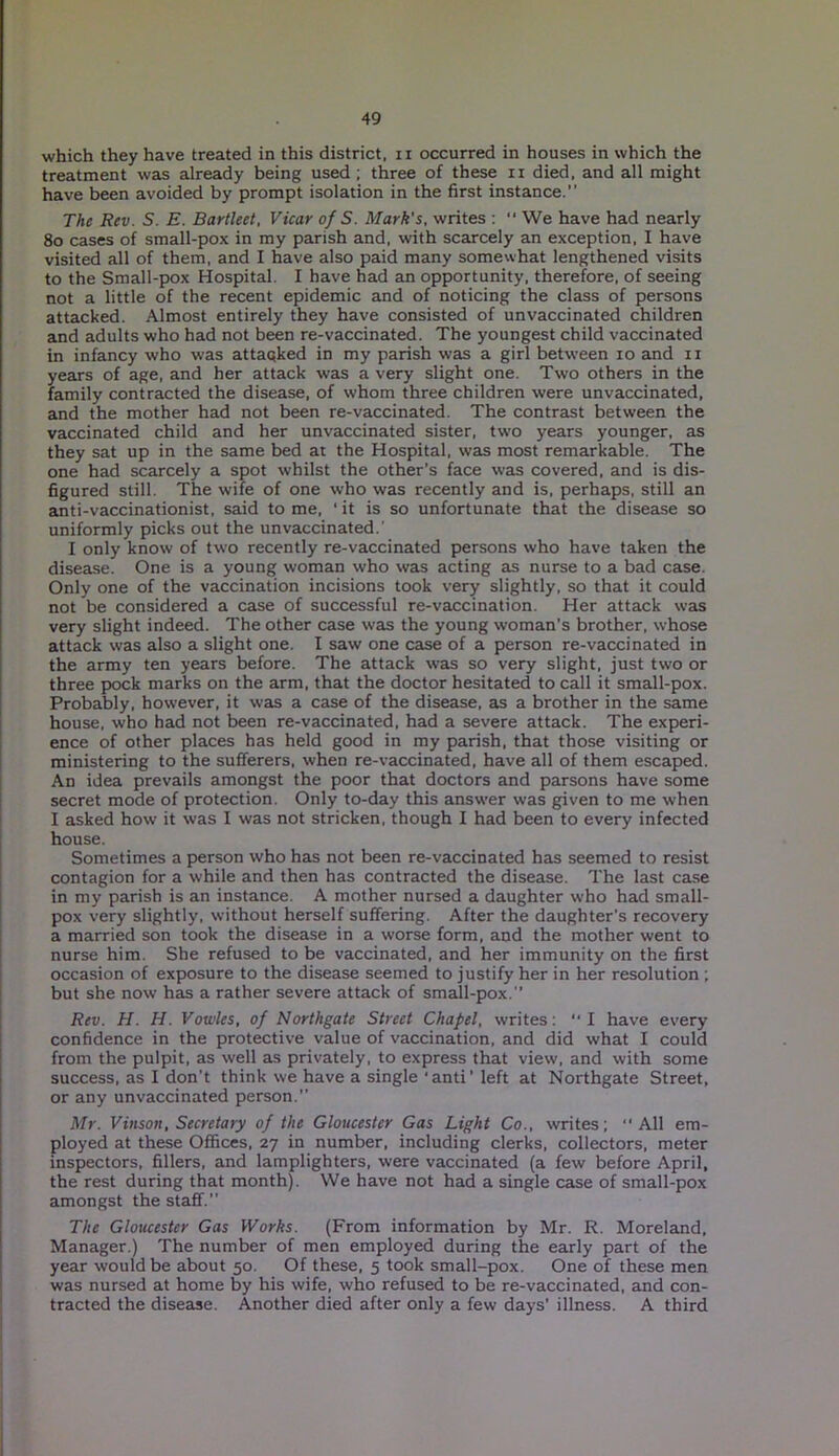 which they have treated in this district, n occurred in houses in which the treatment was already being used ; three of these n died, and all might have been avoided by prompt isolation in the first instance.” The Rev. S. E. Bartleet, Vicar of S. Mark's, writes : “ We have had nearly 80 cases of small-pox in my parish and, with scarcely an exception, I have visited all of them, and I have also paid many somewhat lengthened visits to the Small-pox Hospital. I have had an opportunity, therefore, of seeing not a little of the recent epidemic and of noticing the class of persons attacked. Almost entirely they have consisted of unvaccinated children and adults who had not been re-vaccinated. The youngest child vaccinated in infancy who was attacked in my parish was a girl between 10 and n years of age, and her attack was a very slight one. Two others in the family contracted the disease, of whom three children were unvaccinated, and the mother had not been re-vaccinated. The contrast between the vaccinated child and her unvaccinated sister, two years younger, as they sat up in the same bed at the Hospital, was most remarkable. The one had scarcely a spot whilst the other’s face was covered, and is dis- figured still. The wife of one who was recently and is, perhaps, still an anti-vaccinationist, said to me, ‘ it is so unfortunate that the disease so uniformly picks out the unvaccinated.' I only know of two recently re-vaccinated persons who have taken the disease. One is a young woman who was acting as nurse to a bad case. Only one of the vaccination incisions took very slightly, so that it could not be considered a case of successful re-vaccination. Her attack was very slight indeed. The other case was the young woman’s brother, whose attack was also a slight one. I saw one case of a person re-vaccinated in the army ten years before. The attack w'as so very slight, just two or three pock marks on the arm, that the doctor hesitated to call it small-pox. Probably, however, it was a case of the disease, as a brother in the same house, who had not been re-vaccinated, had a severe attack. The experi- ence of other places has held good in my parish, that those visiting or ministering to the sufferers, when re-vaccinated, have all of them escaped. An idea prevails amongst the poor that doctors and parsons have some secret mode of protection. Only to-day this answer was given to me when I asked how it was I was not stricken, though I had been to every infected house. Sometimes a person who has not been re-vaccinated has seemed to resist contagion for a while and then has contracted the disease. The last case in my parish is an instance. A mother nursed a daughter who had small- pox very slightly, without herself suffering. After the daughter's recovery a married son took the disease in a worse form, and the mother went to nurse him. She refused to be vaccinated, and her immunity on the first occasion of exposure to the disease seemed to justify her in her resolution ; but she now has a rather severe attack of small-pox.” Rev. H. H. Vowles, of Northgate Street Chapel, writes: '* I have every confidence in the protective value of vaccination, and did what I could from the pulpit, as well as privately, to express that view, and with some success, as I don’t think we have a single ‘anti’ left at Northgate Street, or any unvaccinated person.” Mr. Vinson, Secretary of the Gloucester Gas Light Co., writes; All em- ployed at these Offices, 27 in number, including clerks, collectors, meter inspectors, fillers, and lamplighters, were vaccinated (a few before April, the rest during that month). We have not had a single case of small-pox amongst the staff.” The Gloucester Gas Works. (From information by Mr. R. Moreland, Manager.) The number of men employed during the early part of the year would be about 50. Of these, 5 took small-pox. One of these men was nursed at home by his wife, who refused to be re-vaccinated, and con- tracted the disease. Another died after only a few days’ illness. A third