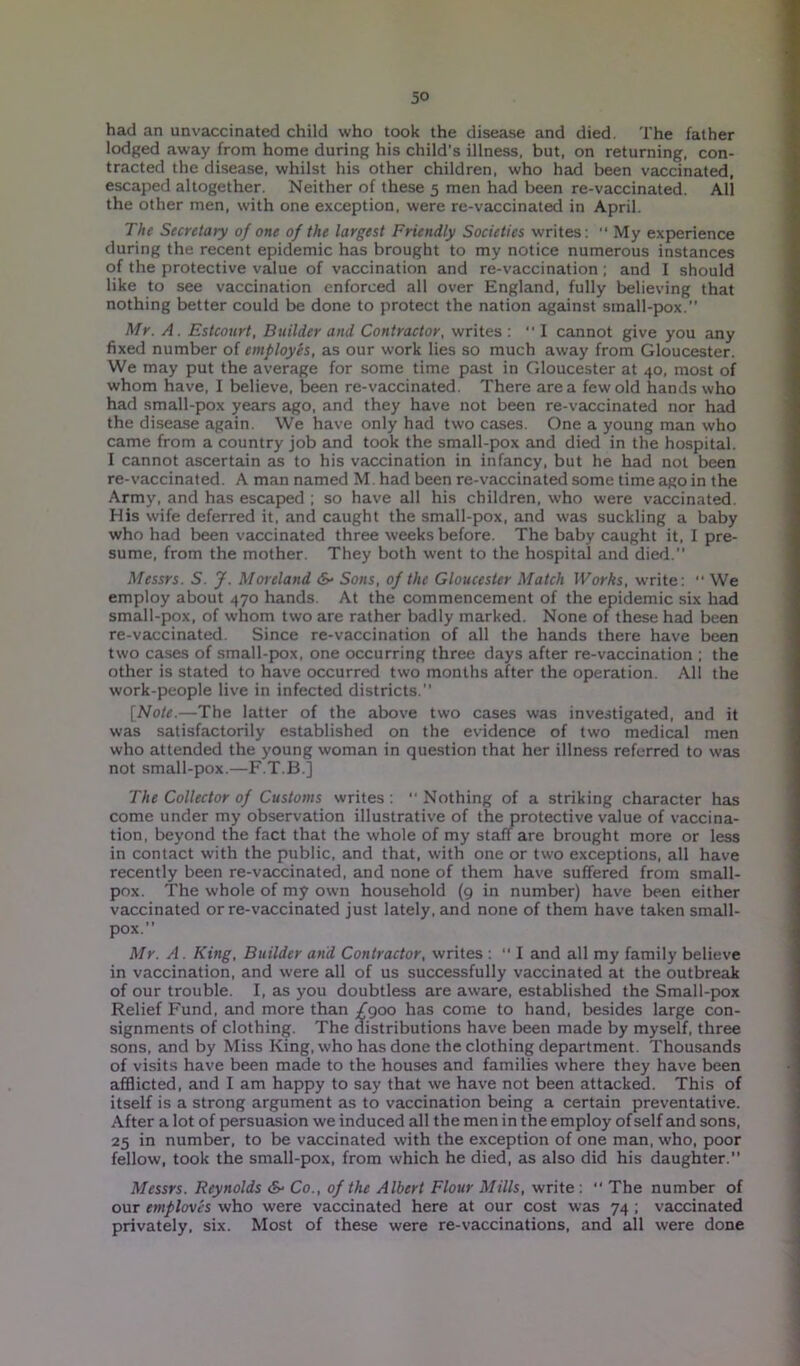 had an unvaccinated child who took the disease and died. The father lodged away from home during his child's illness, but, on returning, con- tracted the disease, whilst his other children, who had been vaccinated, escaped altogether. Neither of these 5 men had been re-vaccinated. All the other men, with one exception, were re-vaccinated in April. The Secretary of one of the largest Friendly Societies writes:  My experience during the recent epidemic has brought to my notice numerous instances of the protective value of vaccination and re-vaccination ; and I should like to see vaccination enforced all over England, fully believing that nothing better could be done to protect the nation against small-pox.” Mr. A. Estconrt, Builder and Contractor, writes : I cannot give you any fixed number of employes, as our work lies so much away from Gloucester. We may put the average for some time past in Gloucester at 40, most of whom have, I believe, been re-vaccinated. There area few old hands who had small-pox years ago, and they have not been re-vaccinated nor had the disease again. We have only had two cases. One a young man who came from a country job and took the small-pox and died in the hospital. I cannot ascertain as to his vaccination in infancy, but he had not been re-vaccinated. A man named M. had been re-vaccinated some time ago in the Army, and has escaped ; so have all his children, who were vaccinated. His wife deferred it, and caught the small-pox, and was suckling a baby who had been vaccinated three weeks before. The baby caught it, I pre- sume, from the mother. They both went to the hospital and died. Messrs. S. J. Moreland &• Sons, of the Gloucester Match Works, write: “ We employ about 470 hands. At the commencement of the epidemic six had small-pox, of whom two are rather badly marked. None of these had been re-vaccinated. Since re-vaccination of all the hands there have been two cases of small-pox, one occurring three days after re-vaccination ; the other is stated to have occurred two months after the operation. All the work-people live in infected districts.” [Note.—The latter of the above two cases was investigated, and it was satisfactorily established on the evidence of two medical men who attended the young woman in question that her illness referred to was not small-pox.—F.T.B.] The Collector of Customs svrites : ” Nothing of a striking character has come under my observation illustrative of the protective value of vaccina- tion, beyond the fact that the whole of my staff are brought more or less in contact with the public, and that, with one or two exceptions, all have recently been re-vaccinated, and none of them have suffered from small- pox. The whole of my own household (9 in number) have been either vaccinated or re-vaccinated just lately, and none of them have taken small- pox.” Mr. A. King, Builder and Contractor, writes : “ I and all my family believe in vaccination, and were all of us successfully vaccinated at the outbreak of our trouble. I, as you doubtless are aware, established the Small-pox Relief Fund, and more than £900 has come to hand, besides large con- signments of clothing. The distributions have been made by myself, three sons, and by Miss King, who has done the clothing department. Thousands of visits have been made to the houses and families where they have been afflicted, and I am happy to say that we have not been attacked. This of itself is a strong argument as to vaccination being a certain preventative. After a lot of persuasion we induced all the men in the employ of self and sons, 25 in number, to be vaccinated with the exception of one man, who, poor fellow, took the small-pox, from which he died, as also did his daughter.” Messrs. Reynolds &■ Co., of the Albert Flour Mills, write : ” The number of our emploves who were vaccinated here at our cost was 74 ; vaccinated privately, six. Most of these were re-vaccinations, and all were done