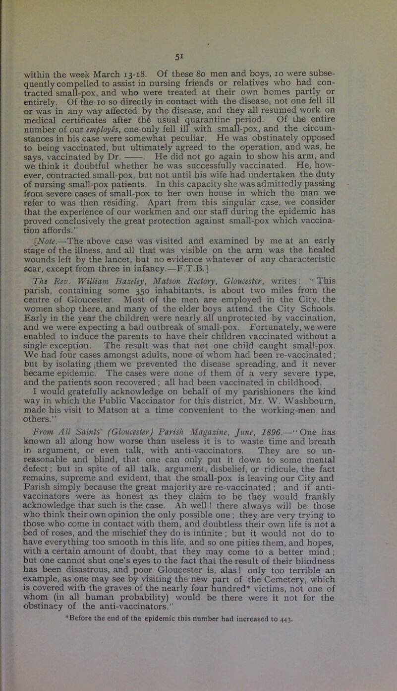 within the week March 13-18. Of these 80 men and boys, 10 were subse- quently compelled to assist in nursing friends or relatives who had con- tracted small-pox, and who were treated at their own homes partly or entirely. Of the 10 so directly in contact with the disease, not one fell ill or was in any way affected by the disease, and they all resumed work on medical certificates after the usual quarantine period. Of the entire number of our employes, one only fell ill with small-pox, and the circum- stances in his case were somewhat peculiar. He was obstinately opposed to being vaccinated, but ultimately agreed to the operation, and was, he says, vaccinated by Dr. . He did not go again to show his arm, and we think it doubtful whether he was successfully vaccinated. He, how- ever, contracted small-pox, but not until his wife had undertaken the duty of nursing small-pox patients. In this capacity she was admittedly passing from severe cases of small-pox to her own house in which the man we refer to was then residing. Apart from this singular case, we consider that the experience of our workmen and our staff during the epidemic has proved conclusively the great protection against small-pox which vaccina- tion affords.’' [Note.—The above case was visited and examined by me at an early stage of the illness, and all that was visible on the arm was the healed wounds left by the lancet, but no evidence whatever of any characteristic scar, except from three in infancy.—F.T.B.] The Rev. William Bazeley, Matson Rectory, Gloucester, writes: “ This parish, containing some 350 inhabitants, is about two miles from the centre of Gloucester. Most of the men are employed in the City, the women shop there, and many of the elder boys attend the City Schools. Early in the year the children were nearly all unprotected by vaccination, and we were expecting a bad outbreak of small-pox. Fortunately, we were enabled to induce the parents to have their children vaccinated without a single exception. The result was that not one child caught small-pox. We had four cases amongst adults, none of whom had been re-vaccinated; but by isolating ithem we prevented the disease spreading, and it never became epidemic. The cases were none of them of a very severe type, and the patients soon recovered ; all had been vaccinated in childhood. I would gratefully acknowledge on behalf of my parishioners the kind way in which the Public Vaccinator for this district, Mr. W. Washbourn, made his visit to Matson at a time convenient to the working-men and others.” From All Saints' (Gloucester) Parish Magazine, June, 1896.—One has known all along how worse than useless it is to waste time and breath in argument, or even talk, with anti-vaccinators. They are so un- reasonable and blind, that one can only put it down to some mental defect; but in spite of all talk, argument, disbelief, or ridicule, the fact remains, supreme and evident, that the small-pox is leaving our City and Parish simply because the great majority are re-vaccinated ; and if anti- vaccinators were as honest as they claim to be they would frankly acknowledge that such is the case. Ah well ! there always will be those who think their own opinion the only possible one ; they are very trying to those who come in contact with them, and doubtless their own life is not a bed of roses, and the mischief they do is infinite ; but it would not do to have everything too smooth in this life, and so one pities them, and hopes, with a certain amount of doubt, that they may come to a better mind ; but one cannot shut one’s eyes to the fact that the result of their blindness has been disastrous, and poor Gloucester is, alas! only too terrible an example, as one may see by visiting the new part of the Cemetery, which is covered with the graves of the nearly four hundred* victims, not one of whom (in all human probability) would be there were it not for the obstinacy of the anti-vaccinators.” ♦Before the end of the epidemic this number had increased to 443.