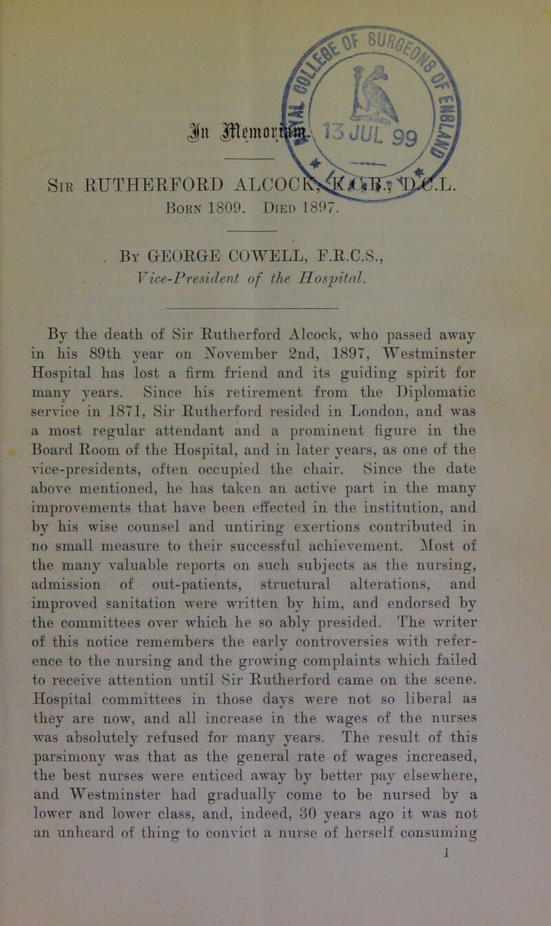 Jn Jflemoi: Sir RUTHERFORD ALCOC Born 1809. Died 1897. By GEORGE COWELL, F.R.C.S., Vice-President of the Hospital. By the death of Sir Rutherford Alcock, who passed away in his 89th year on November 2nd, 1897, Westminster Hospital has lost a firm friend and its guiding spirit for many years. Since his retirement from the Diplomatic service in 1871, Sir Rutherford resided in London, and was a most regular attendant and a prominent figure in the Board Room of the Hospital, and in later years, as one of the vice-presidents, often occupied the chair. Since the date above mentioned, he lias taken an active part in the many improvements that have been effected in the institution, and by his wise counsel and untiring exertions contributed in no small measure to their successful achievement. Most of the many valuable reports on such subjects as the nursing, admission of out-patients, structural alterations, and improved sanitation were written by him, and endorsed by the committees over which he so ably presided. The writer of this notice remembers the early controversies with refer- ence to the nursing and the growing complaints which failed to receive attention until Sir Rutherford came on the scene. Hospital committees in those days were not so liberal as they are now, and all increase in the wages of the nurses was absolutely refused for many years. The result of this parsimony was that as the general rate of wages increased, the best nurses were enticed away by better pay elsewhere, and Westminster had gradually come to be nursed by a lower and lower class, and, indeed, 30 years ago it was not an unheard of thing to convict a nurse of herself consuming