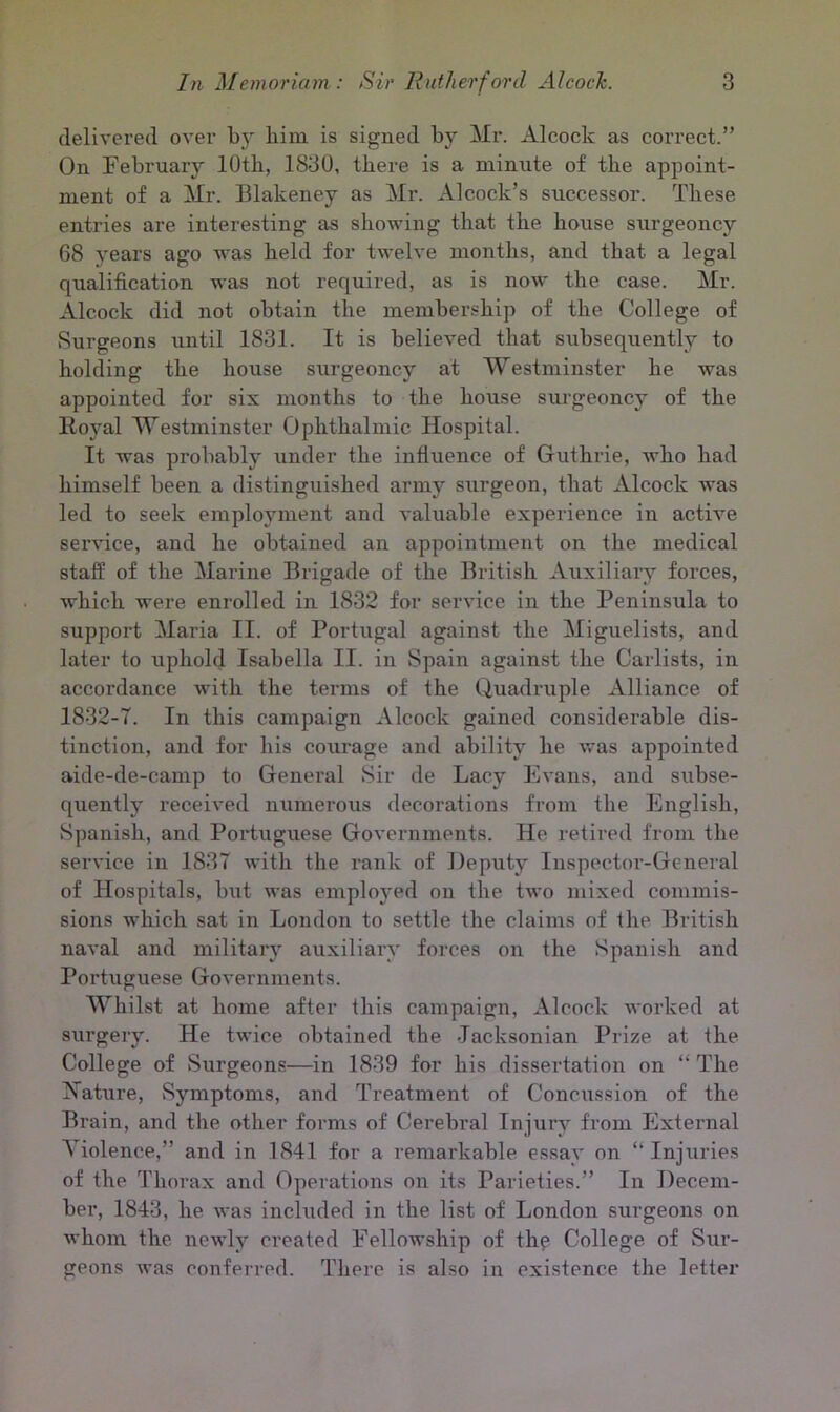 delivered over by him is signed by Mr. Alcoclc as correct.” On February 10th, 1830, there is a minute of the appoint- ment of a Mr. Blakeney as Mr. Alcoclc’s successor. These entries are interesting as showing that the house surgeoncy 68 years ago was held for twelve months, and that a legal qualification was not required, as is now the case. Mr. Alcoclc did not obtain the membership of the College of Surgeons until 1831. It is believed that subsequently to holding the house surgeoncy at Westminster he was appointed for six months to the house surgeoncy of the Royal Westminster Ophthalmic Hospital. It was probably under the influence of Guthrie, who had himself been a distinguished army surgeon, that Alcoclc was led to seek employment and valuable experience in active service, and he obtained an appointment on the medical staff of the Marine Brigade of the British Auxiliary forces, which were enrolled in 1832 for service in the Peninsula to support Maria II. of Portugal against the Miguelists, and later to uphold Isabella II. in Spain against the Carlists, in accordance with the terms of the Quadruple Alliance of 1832-7. In this campaign Alcoclc gained considerable dis- tinction, and for his courage and ability he was appointed aide-de-camp to General Sir de Lacy Evans, and subse- quently received numerous decorations from the English, Spanish, and Poi'tuguese Governments. He retired from the service in 1837 with the rank of Deputy Inspector-General of Hospitals, but was employed on the two mixed commis- sions which sat in London to settle the claims of the British naval and military auxiliary forces on the Spanish and Portuguese Governments. Whilst at home after this campaign, Alcoclc worked at surgery. He twice obtained the Jacksonian Prize at the College of Surgeons—in 1839 for his dissertation on “ The Nature, Symptoms, and Treatment of Concussion of the Brain, and the other forms of Cerebral Injury from External Violence,” and in 1841 for a remarkable essay on “Injuries of the Thorax and Operations on its Parieties.” In Decem- ber, 1843, he was included in the list of London surgeons on whom the newly created Fellowship of the College of Sur- geons was conferred. There is also in existence the letter