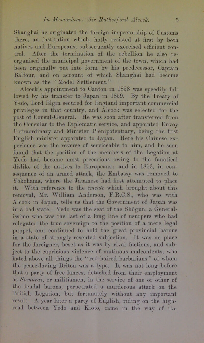 Shanghai he originated the foreign inspectorship of Customs there, an institution which, hotly resisted at first by both natives and Europeans, subsequently exercised efficient con- trol. After the termination of the rebellion he also re- organised the municipal government of the town, which had been originally put into form by his predecessor, Captain Balfour, and on account of which Shanghai had become known as the “ Model Settlement.” Alcock’s appointment to Canton in 1858 was speedily fol- lowed by his transfer to Japan in 1859. By the Treaty of Yedo, Lord Elgin secured for England important commercial privileges in that country, and Alcock was selected for the post of Consul-General. He was soon after transferred from the Consular to the Diplomatic service, and appointed Envoy Extraordinary and Minister Plenipotentiary, being the first English minister appointed to Japan. Here his Chinese ex- perience was the reverse of serviceable to him, and he soon found that the position of the members of the Legation at Yedo had become most precarious owing to the fanatical dislike of the natives to Europeans; and in 1862, in con- sequence of an armed attack, the Embassy was removed to Yokohama, where the Japanese had first attempted to place it. With reference to the entente which brought about this removal, Mr. William Anderson, E.R.C.S., who was with Alcock in Japan, tells us that the Government of Japan was in a bad state. Yedo was the seat of the Shogun, a General- issimo who was the last of a long line of usurpers who had relegated the true sovereign to the position of a mere legal puppet, and continued to hold the great provincial barons in a state of strongly-resented subjection. It was no place for the foreigner, beset as it was by rival factions, and sub- ject to the capricious violence of mutinous malcontents, who hated above all things the “red-haired barbarians” of whom the peace-loving Briton was a type. It was not long before that a party of free lances, detached from their employment as Samurai, or militiamen, in the service of one or other of the feudal barons, perpetrated a murderous attack on the British Legation, but fortunately without any important result. A year later a party of English, riding on the high- road between Yedo and Kioto, came in the way of the