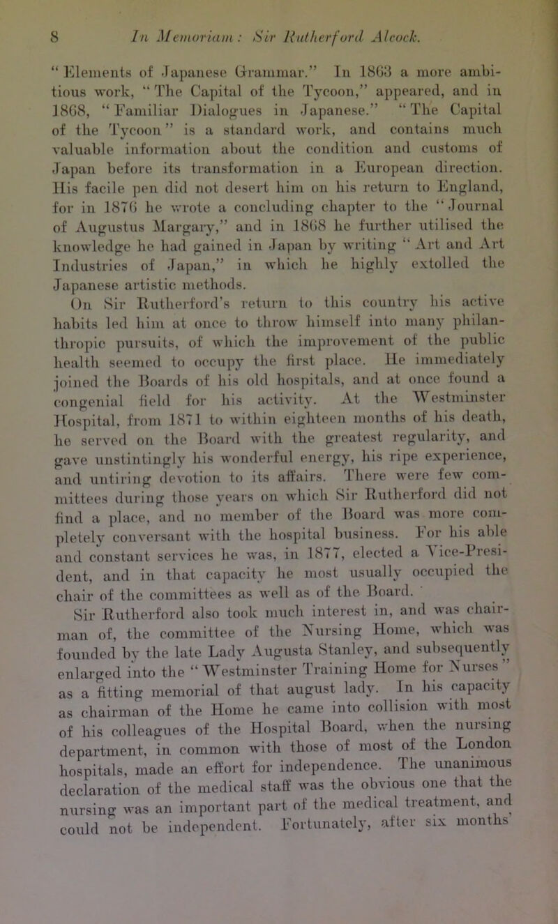 “ Elements of Japanese Grammar.” In 1868 a more ambi- tious work, “ The Capital of the Tycoon,” appeared, and in 1868, “Familiar Dialogues in Japanese.” “The Capital of the Tycoon ” is a standard work, and contains much valuable information about the condition and customs of Japan before its transformation in a European direction. His facile pen did not desert him on his return to England, for in 1876 he wrote a concluding chapter to the “Journal of Augustus Margary,” and in 1868 he further utilised the knowledge he had gained in Japan by writing “ Art and Art Industries of Japan,” in which he highly extolled the Japanese artistic methods. On Sir Rutherford’s return to this country his active habits led him at once to throw himself into many philan- thropic pursuits, of which the improvement of the public health seemed to occupy the first place. He immediately joined the Boards of his old hospitals, and at once found a congenial field for his activity. At the WFstminstei Hospital, from 1871 to within eighteen months of his death, he served on the Board with the greatest regularity, and gave unstintingly his wonderful energy, his ripe experience, and untiring devotion to its affairs. There were few com- mittees during those years on which Sir Rutherford did not find a place, and no member of the Board was more com- pletely conversant with the hospital business, lor his able and constant services he was, in 1877, elected a Vice-Presi- dent, and in that capacity he most usually occupied the chair of the committees as well as of the Board. Sir Rutherford also took much interest in, and was chair- man of, the committee of the Nursing Home, which was founded by the late Lady Augusta Stanley, and subsequently enlarged into the “Westminster Training Home for Nurses as a fitting memorial of that august lady. In his capacity as chairman of the Home he came into collision with most of his colleagues of the Hospital Board, when the nuising department, in common with those of most of the London hospitals, made an effort for independence. The unanimous declaration of the medical staff was the obvious one that the nursing was an important part of the medical treatment, and could not be independent. Fortunately, after six months