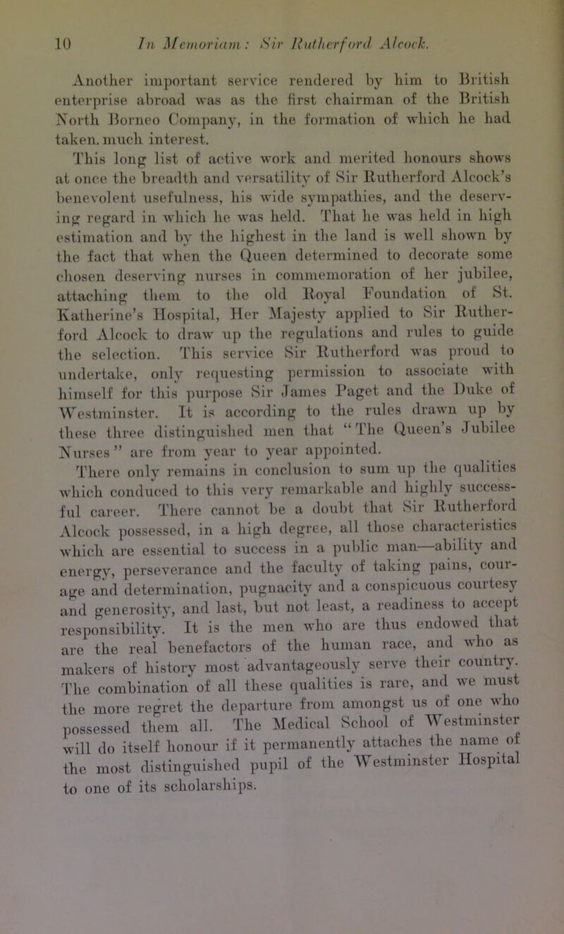 Another important service rendered by him to British enterprise abroad was as the first chairman of the British North Borneo Company, in the formation of which he had taken, much interest. This long list of active work and merited honours shows at once the breadth and versatility of Sir Rutherford Alcock’s benevolent usefulness, his wide sympathies, and the deserv- ing regard in which he was held. That he was held in high estimation and by the highest in the land is well shown by the fact that when the. Queen determined to decorate some chosen deserving nurses in commemoration of her jubilee, attaching them to the old Royal Foundation of St. Katherine’s Hospital, Her Majesty applied to Sir Ruther- ford Alcock to draw up the regulations and rules to guide the selection. This service Sir Rutherford was proud to undertake, only requesting permission to associate with himself for this purpose Sir James Paget and the Duke of Westminster. It is according to the rules drawn up by these three distinguished men that “The Queens Jubilee Nurses” are from year to year appointed. There only remains in conclusion to sum up the qualities which conduced to this very remarkable and highly success- ful career. There cannot be a doubt that Sir Rutherford Alcock possessed, in a high degree, all those characteristics which are essential to success in a public man ability and energy, perseverance and the faculty of taking pains, coin- age and determination, pugnacity and a conspicuous courtesy and generosity, and last, but not least, a readiness to accept responsibility. It is the men who are thus endowed that are the real benefactors of the human race, and who as makers of history most advantageously serve their country. The combination of all these qualities is rare, and we must the more regret the departure from amongst us of one who possessed them all. The Medical School of Westminster will do itself honour if it permanently attaches the name of the most distinguished pupil of the Westminster Hospita to one of its scholarships.