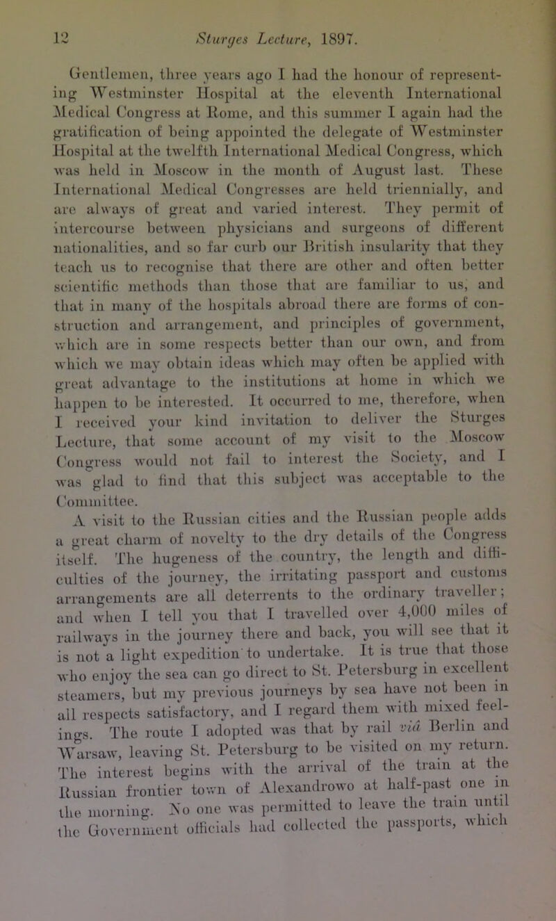 Gentlemen, three years ago I had the honour of represent- ing Westminster Hospital at the eleventh International Medical Congress at Rome, and this summer I again had the gratification of being appointed the delegate of Westminster Hospital at the twelfth International Medical Congress, which was held in Moscow in the month of August last. These International Medical Congresses are held triennially, and are always of great and varied interest. They permit of intercourse between physicians and surgeons of different nationalities, and so far curb our British insularity that they teach us to recognise that there are other and often better scientific methods than those that are familiar to us, and that in many of the hospitals abroad there are forms of con- struction and arrangement, and principles of government, which are in some respects better than our own, and from which we may obtain ideas which may often be applied with great advantage to the institutions at home in which we happen to be interested. It occurred to me, therefore, when I received your kind invitation to deliver the Sturges Lecture, that some account of my visit to the Moscow Congress would not fail to interest the Society, and I was glad to find that this subject was acceptable to the ('ommittee. A visit to the Russian cities and the Russian people adds a great charm of novelty to the dry details of the Congress itself. The hugeness of the country, the length and diffi- culties of the journey, the irritating passport and customs arrangements are all deterrents to the ordinary traveller; and when I tell you that I travelled over 4,000 miles of railways in the journey there and back, you will see that it is not a light expedition to undertake. It is true that those who enjoy the sea can go direct to St. Petersburg in excellent steamers, but my previous journeys by sea have not been in all respects satisfactory, and I regard them with mixed fee - ino-s. The route I adopted was that by rail via Berlin and Warsaw, leaving St. Petersburg to be visited on my return. The interest begins with the arrival of the train at the Russian frontier town of Alexandrowo at half-past one in the morning. So one was permitted to leave the train until the Government officials had collected the passports, which