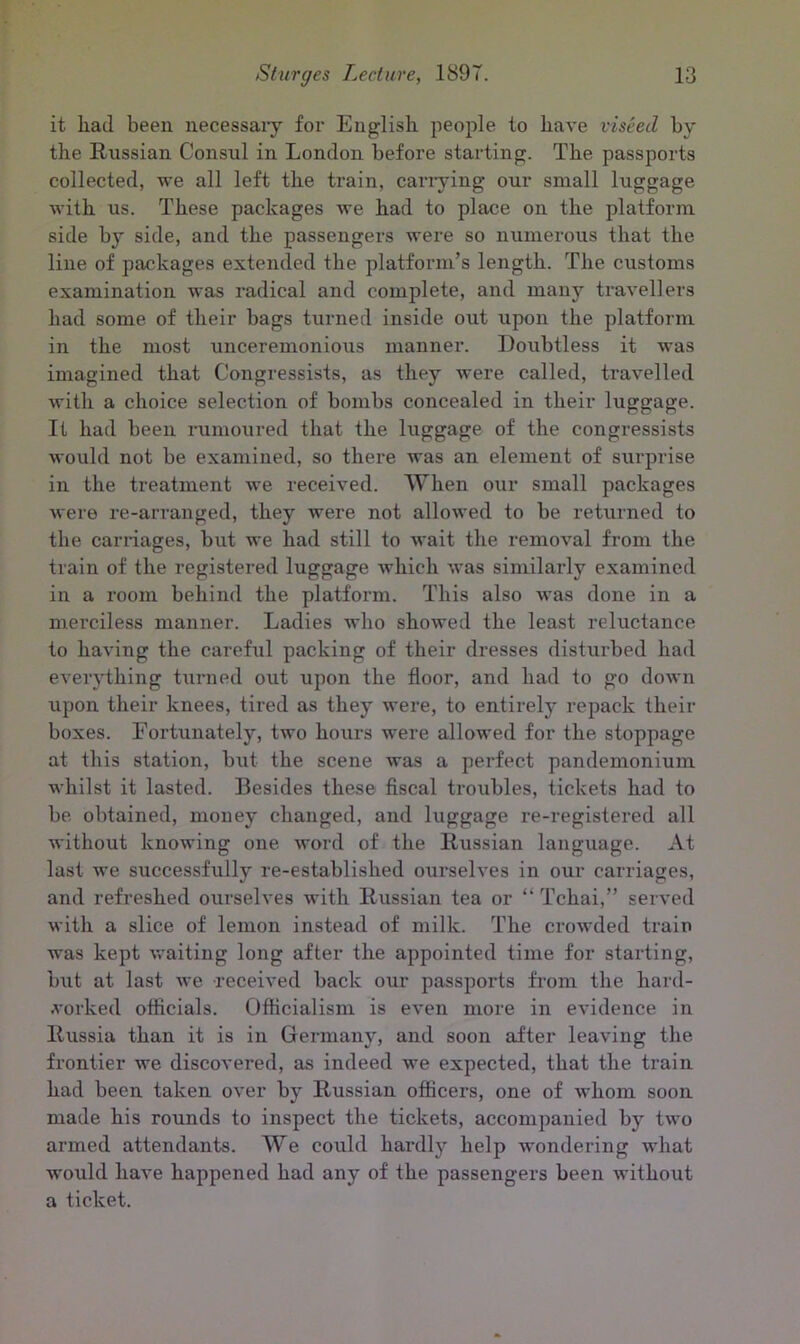 it had been necessary for English people to have viseed by the Russian Consul in London before starting. The passports collected, we all left the train, carrying our small luggage with us. These packages we had to place on the platform side by side, and the passengers were so numerous that the line of packages extended the platform’s length. The customs examination was radical and complete, and many travellers had some of their bags turned inside out upon the platform in the most unceremonious manner. Doubtless it was imagined that Congressists, as they were called, travelled with a choice selection of bombs concealed in their luggage. It had been rumoured that the luggage of the congressists would not be examined, so there was an element of surprise in the treatment we received. When our small packages were re-arranged, they were not allowed to be returned to the carriages, but we had still to wait the removal from the train of the registered luggage which was similarly examined in a room behind the platform. This also was done in a merciless manner. Ladies who showed the least reluctance to having the careful packing of their dresses disturbed had everything turned out upon the floor, and had to go down upon their knees, tired as they were, to entirely repack their boxes. Fortunately, two hours were allowed for the stoppage at this station, but the scene was a perfect pandemonium whilst it lasted. Besides these fiscal troubles, tickets had to be obtained, money changed, and luggage re-registered all without knowing one word of the Russian language. At last we successfully re-established ourselves in our carriages, and refreshed ourselves with Russian tea or “ Tcliai,” served with a slice of lemon instead of milk. The crowded train was kept waiting long after the appointed time for starting, but at last we received back our passports from the hard- vorked officials. Officialism is even more in evidence in Russia than it is in Germany, and soon after leaving the frontier we discovered, as indeed we expected, that the train had been taken over by Russian officers, one of whom soon made his rounds to inspect the tickets, accompanied by two armed attendants. We could hardly help wondering what woiild have happened had any of the passengers been without a ticket.