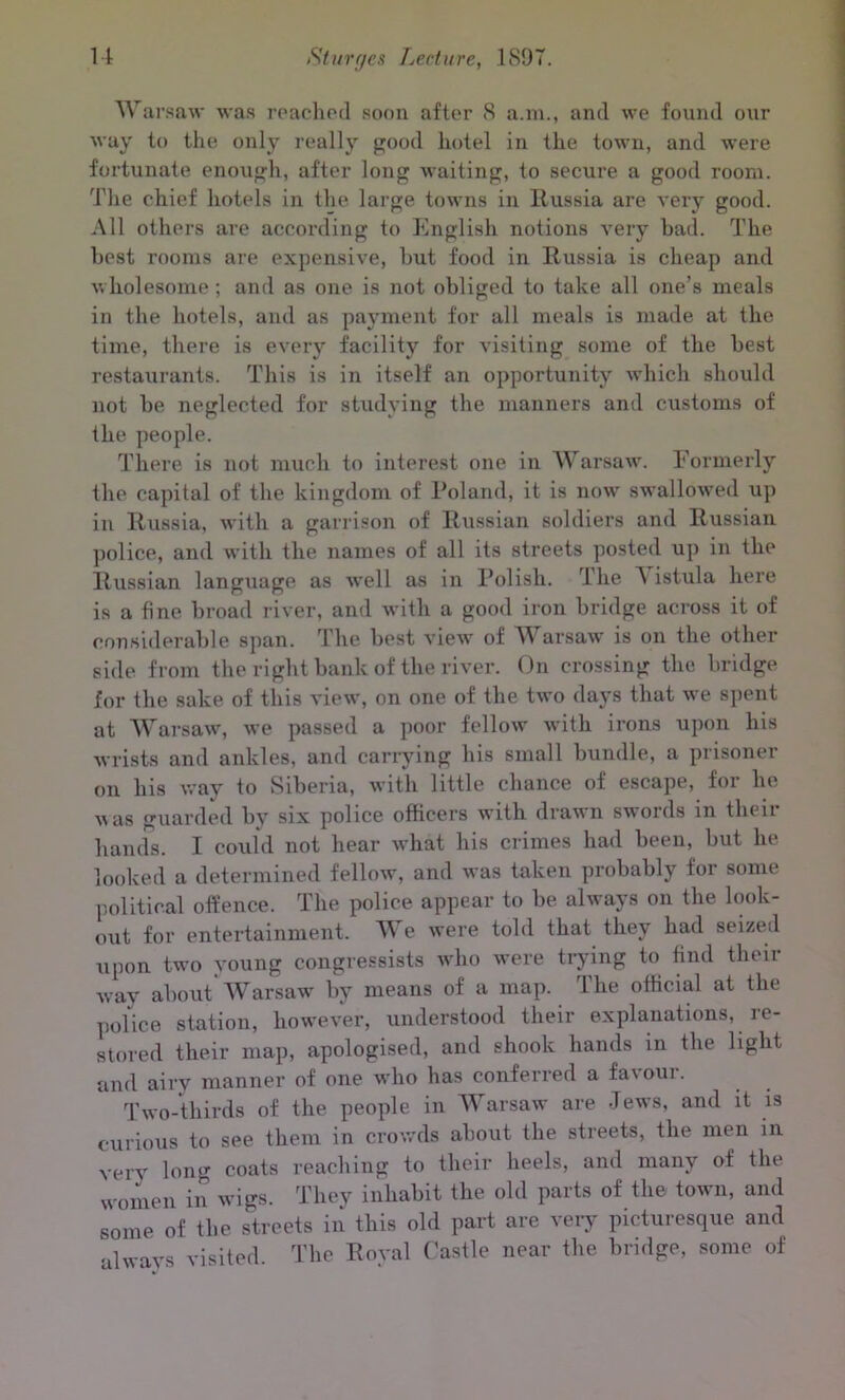 Warsaw was reached soon after 8 a.m., anil we found our way to the only really good hotel in the town, and were fortunate enough, after long waiting, to secure a good room. The chief hotels in the large towns in Russia are very good. All others are according to English notions very bad. The best rooms are expensive, but food in Russia is cheap and wholesome ; and as one is not obliged to take all one’s meals in the hotels, and as payment for all meals is made at the time, there is every facility for visiting some of the best restaurants. This is in itself an opportunity which should not be neglected for studying the manners and customs of the people. There is not much to interest one in Warsaw. Formerly the capital of the kingdom of Poland, it is now swallowed up in Russia, with a garrison of Russian soldiers and Russian police, and with the names of all its streets posted up in the Russian language as well as in Polish. The A istula here is a fine broad river, and with a good iron bridge across it of considerable span. The best view of Warsaw is on the other side from the right bank of the river. On crossing the bridge for the sake of this view, on one of the two days that we spent at Warsaw, we passed a poor fellow with irons upon his wrists and ankles, and carrying his small bundle, a prisoner on his way to Siberia, with little chance of escape, for he vas guarded by six police officers with drawn swoids in then hands. I could not hear what his crimes had been, but he looked a determined fellow, and was taken probably for some political offence. The police appear to be always on the look- out for entertainment, We were told that they had seized upon two young congressists who were trying to find then- way about Warsaw by means of a map. llie official at the police station, however, understood their explanations, re- stored their map, apologised, and shook hands in the light and airv manner of one who has conferred a fa\oui. Two-thirds of the people in Warsaw are Jews, and it is curious to see them in crowds about the streets, the men in very long coats reaching to their heels, and many of the women in wigs. They inhabit the old parts of the town, and some of the streets in this old part are very picturesque and always visited. The Roval Castle near the bridge, some of