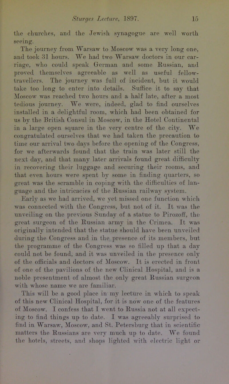 the churches, and the Jewish synagogue are well worth seeing. The journey from Warsaw to Moscow was a very long one, and took 31 hours. We had two Warsaw doctors in our car- riage, who could speak German and some Russian, and proved themselves agreeable as well as useful fellow- travellers. The journey was full of incident, hut it would take too long to enter into details. Suffice it to say that Moscow was reached two hours and a half late, after a most tedious journey. We were, indeed, glad to find ourselves installed in a delightful room, which had been obtained for us by the British Consul in Moscow, in the Hotel Continental in a large open square in the very centre of the city. We congratulated ourselves that we had taken the precaution to time our arrival two days before the opening of the Congress, for we afterwards found that the train was later still the next day, and that many later arrivals found great difficulty in recovering their luggage and securing their rooms, and that even hours were spent by some in finding quarters, so great was the scramble in coping with the difficulties of lan- guage and the intricacies of the Russian railway system. Early as we had arrived, we yet missed one function which was connected with the Congress, hut not of it. It was the unveiling on the previous Sunday of a statue to Pirozoff, the great surgeon of the Russian army in the Crimea. It was originally intended that the statue should have been unveiled during the Congress and in the presence of its members, hut the programme of the Congress was so filled up that a day coxild not be found, and it was unveiled in the presence only of the officials and doctors of Moscow. It is erected in front of one of the pavilions of the new Clinical Hospital, and is a noble presentment of almost the only great Russian surgeon with whose name we are familiar. This will be a good place in my lecture in which to speak of this new Clinical Hospital, for it is now one of the features of Moscow. I confess that I went to Russia not at all expect- ing to find things up to date. I was agreeably surprised to find in Warsaw, Moscow, and St. Petersburg that in scientific matters the Russians are very much up to date. We foxmd the hotels, streets, and shops lighted with electric light or