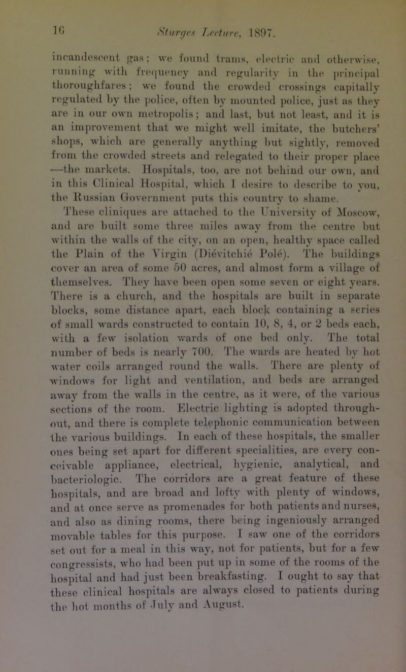 in can descent gas; we louml trains, electric and otherwise, running with frequency and regularity in the principal thoroughfares; we found the crowded crossings capitally regulated by the police, often by mounted police, just as they are in our own metropolis; and last, but not least, and it is an improvement that we might well imitate, the butchers’ shops, which are generally anything but sightly, removed from the crowded streets and relegated to their proper place —the markets. Hospitals, too, are not behind our own, and in this Clinical Hospital, which I desire to describe to you, the Russian Government puts this country to shame. These cliniques are attached to the University of Moscow, and are built some three miles away from the centre but within the walls of the city, on an open, healthy space called the Plain of the Virgin (Dievitchie Pole). The buildings cover an area of some 50 acres, and almost form a village of themselves. They have been open some seven or eight years. There is a church, and the hospitals are built in separate blocks, some distance apart, each block containing a series of small wards constructed to contain 10, 8, 4, or 2 beds each, with a few isolation wards of one bed only. The total number of beds is nearly 700. The wards are heated by hot water coils arranged round the walls. There are plenty of windows for light and ventilation, and beds are arranged away from the walls in the centre, as it were, of the various sections of the room. Electric lighting is adopted through- out, and there is complete telephonic communication between the various buildings. In each of these hospitals, the smaller ones being set apart for different specialities, are every con- ceivable appliance, electrical, hygienic, analytical, and bacteriologic. The corridors are a great feature of these hospitals, and are broad and lofty with plenty of windows, and at once serve as promenades for both patients and nurses, and also as dining rooms, there being ingeniously arranged movable tables for this purpose. I saw one of the corridors set out for a meal in this way, not for patients, but for a few congressists, who had been put up in some of the rooms of the hospital and had just been breakfasting. I ought to say that these clinical hospitals are always closed to patients during the hot months of July and August.