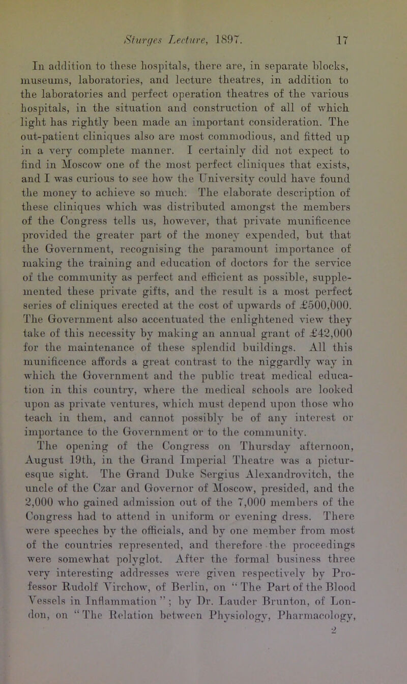 In addition to these hospitals, there are, in separate blocks, museums, laboratories, and lecture theatres, in addition to the laboratories and perfect operation theatres of the various hospitals, in the situation and construction of all of which light has rightly been made an important consideration. The out-patient cliniques also are most commodious, and fitted up in a very complete manner. I certainly did not expect to find in Moscow one of the most perfect cliniques that exists, and I was curious to see how the University could have found the money to achieve so much. The elaborate description of these cliniques which was distributed amongst the members of the Congress tells us, however, that private munificence provided the greater part of the money expended, but that the Government, recognising the paramount importance of making the training and education of doctors for the service of the community as perfect and efficient as possible, supple- mented these private gifts, and the result is a most perfect series of cliniques erected at the cost of upwards of £500,000. The Government also accentuated the enlightened view they take of this necessity by making an annual grant of £42,000 for the maintenance of these splendid buildings. All this munificence affords a great contrast to the niggardly way in which the Government and the public treat medical educa- tion in this country, where the medical schools are looked upon as private ventures, which must depend upon those who teach in them, and cannot possibly be of any interest or importance to the Government or to the community. The opening of the Congress on Thursday afternoon, August 19th, in the Grand Imperial Theatre was a pictur- esque sight. The Grand l)\ike Sergius Alexandrovitch, the uncle of the Czar and Governor of Moscow, presided, and the 2,000 who gained admission out of the 7,000 members of the Congress had to attend in uniform or evening dress. There were speeches by the officials, and by one member from most of the countries represented, and therefore the proceedings were somewhat polyglot. After the formal business three very interesting addresses were given respectively by Pro- fessor Rudolf Virchow, of Berlin, on “The Part of the Blood Vessels in Inflammation ” ; by Dr. Lauder Brunton, of Lon- don, on “ The Relation between Physiology, Pharmacology,