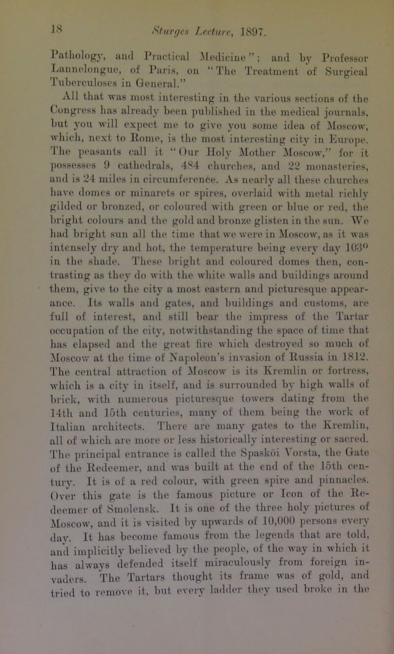 1 atliology, and Practical Medicine ”; and by Professor Lannelongue, of Paris, on “ The Treatment of Surgical Tuberculoses in General.” All that was most interesting in the various sections of the Congress has already been published in the medical journals, but you will expect me to give you some idea of Moscow, which, next to Pome, is the most interesting city in Europe. The peasants call it “Our Holy Mother Moscow,” for it possesses 9 cathedrals, 4S4 churches, and 22 monasteries, and is 24 miles in circumference. As nearly all these churches have domes or minarets or spires, overlaid with metal richly gilded or bronzed, or coloured with green or blue or red, the bright colours and the gold and bronze glisten in the sun. We had bright sun all the time that we were in Moscow, as it was intensely dry and hot, the temperature being every day 103° in the shade. These bright and coloured domes then, con- trasting as they do with the white walls and buildings around them, give to the city a most eastern and picturesque appear- ance. Its walls and gates, and buildings and customs, are full of interest, and still bear the impress of the Tartar occupation of the city, notwithstanding the space of time that has elapsed and the great fire which destroyed so much of Moscow at the time of Napoleon’s invasion of Russia in 1812. The central attraction of Moscow is its Kremlin or fortress, which is a city in itself, and is surrounded by high walls of brick, with numerous picturesque towers dating from the 14th and 15th centuries, many of them being the work of Italian architects. There are many gates to the Kremlin, all of which are more or less historically interesting or sacred. The principal entrance is called the Spaskoi Vorsta, the Gate of the Redeemer, and was built at the end of the 15tli cen- tury. It is of a red colour, with green spire and pinnacles. Over this gate is the famous picture or Icon of the Re- deemer of Smolensk. It is one of the three holy pictures of Moscow, and it is visited by upwards of 10,000 persons every day. It has become famous from the legends that are told, and implicitly believed by the people, of the way in which it has always defended itself miraculously from foreign in- vaders. The Tartars thought its frame was of gold, and tried to remove it, but every ladder they used broke in the