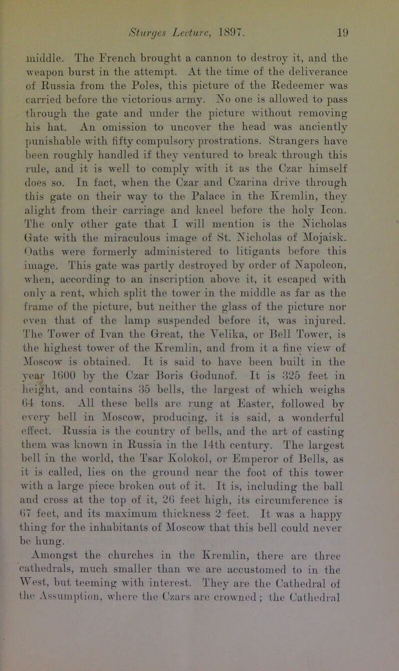 middle. The French brought a cannon to destroy it, and the weapon burst in the attempt. At the time of the deliverance of Russia from the Poles, this picture of the Redeemer was carried before the victorious army. No one is allowed to pass through the gate and under the picture without removing his hat. An omission to uncover the head was anciently punishable with fifty compulsory prostrations. Strangers have been roughly handled if they ventured to break through this rule, and it is well to comply with it as the Czar himself does so. In fact, when the Czar and Czarina drive through this gate on their way to the Palace in the Kremlin, they alight from their carriage and kneel before the holy Icon. The only other gate that I will mention is the Nicholas Cate with the miraculous image of St. Nicholas of Mojaisk. Oaths were formerly administered to litigants before this image. This gate was partly destroyed by order of Napoleon, when, according to an inscription above it, it escaped with only a rent, which split the tower in the middle as far as the frame of the picture, but neither the glass of the picture nor even that of the lamp suspended before it, was injured. The Tower of Ivan the Great, the Yelika, or Bell Tower, is the highest tower of the Kremlin, and from it a fine view of Moscow is obtained. It is said to have been built in the year IGOO by the Czar Boris Godunof. It is 825 feet in height, and contains 85 bells, the largest of which weighs (i4 tons. All these bolls are rung at Faster, followed by every bell in Moscow, producing, it is said, a wonderful effect. Russia is the country of bells, and the art of casting them was known in Russia in the 14th century. The largest bell in the world, the Tsar Kolokol, or Emperor of Bells, as it is called, lies on the ground near the foot of this tower with a large piece broken out of it. It is, including the ball and cross at the top of it, 2G feet high, its circumference is (i7 feet, and its maximum thickness 2 feet. It was a happy thing for the inhabitants of Moscow that this bell could never be hung. Amongst the churches in the Kremlin, there are three cathedrals, much smaller than we are accustomed to in the West, but teeming with interest. They are the Cathedral of the Assumption, where the Czars are crowned; the Cathedral