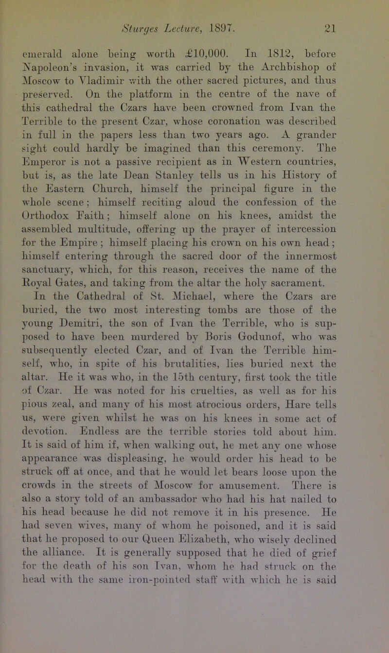 emerald alone being worth £10,000. In 1812, before Napoleon's invasion, it was carried by the Archbishop of Moscow to Vladimir with the other sacred pictures, and thus preserved. On the platform in the centre of the nave of this cathedral the Czars have been crowned from Ivan the Terrible to the present Czar, whose coronation was described in full in the papers less than two years ago. A grander sight could hardly be imagined than this ceremony. The Emperor is not a passive recipient as in Western countries, but is, as the late Dean Stanley tells us in his History of the Eastern Church, himself the principal figure in the whole scene; himself reciting aloud the confession of the Orthodox Faith; himself alone on his knees, amidst the assembled multitude, offering up the prayer of intercession for the Empire; himself placing his crown on his own head; himself entering through the sacred door of the innermost sanctuary, which, for this reason, receives the name of the Royal Gates, and taking from the altar the holy sacrament. In the Cathedral of St. Michael, where the Czars are buried, the two most interesting tombs are those of the young Demitri, the son of Ivan the Terrible, who is sup- posed to have been murdered by Doris Godunof, who was subsequently elected Czar, and of Ivan the Terrible him- self, who, in spite of his brutalities, lies buried next the altar. He it was who, in the 15th century, first took the title of Czar. He was noted for his cruelties, as well as for his pious zeal, and many of his most atrocious orders, Hare tells us, were given whilst he was on his knees in some act of devotion. Endless are the terrible stories told about him. It is said of him if, when walking out, he met any one whose appearance was displeasing, he would order his head to be struck off at once, and that he would let bears loose upon the crowds in the streets of Moscow for amusement. There is also a story told of an ambassador who had his hat nailed to his head because he did not remove it in his presence. He had seven wives, many of whom he poisoned, and it is said that he proposed to our Queen Elizabeth, who wisely declined the alliance. It is generally supposed that he died of grief for the death of his son Ivan, whom he had struck on the head with the same iron-pointed staff with which he is said