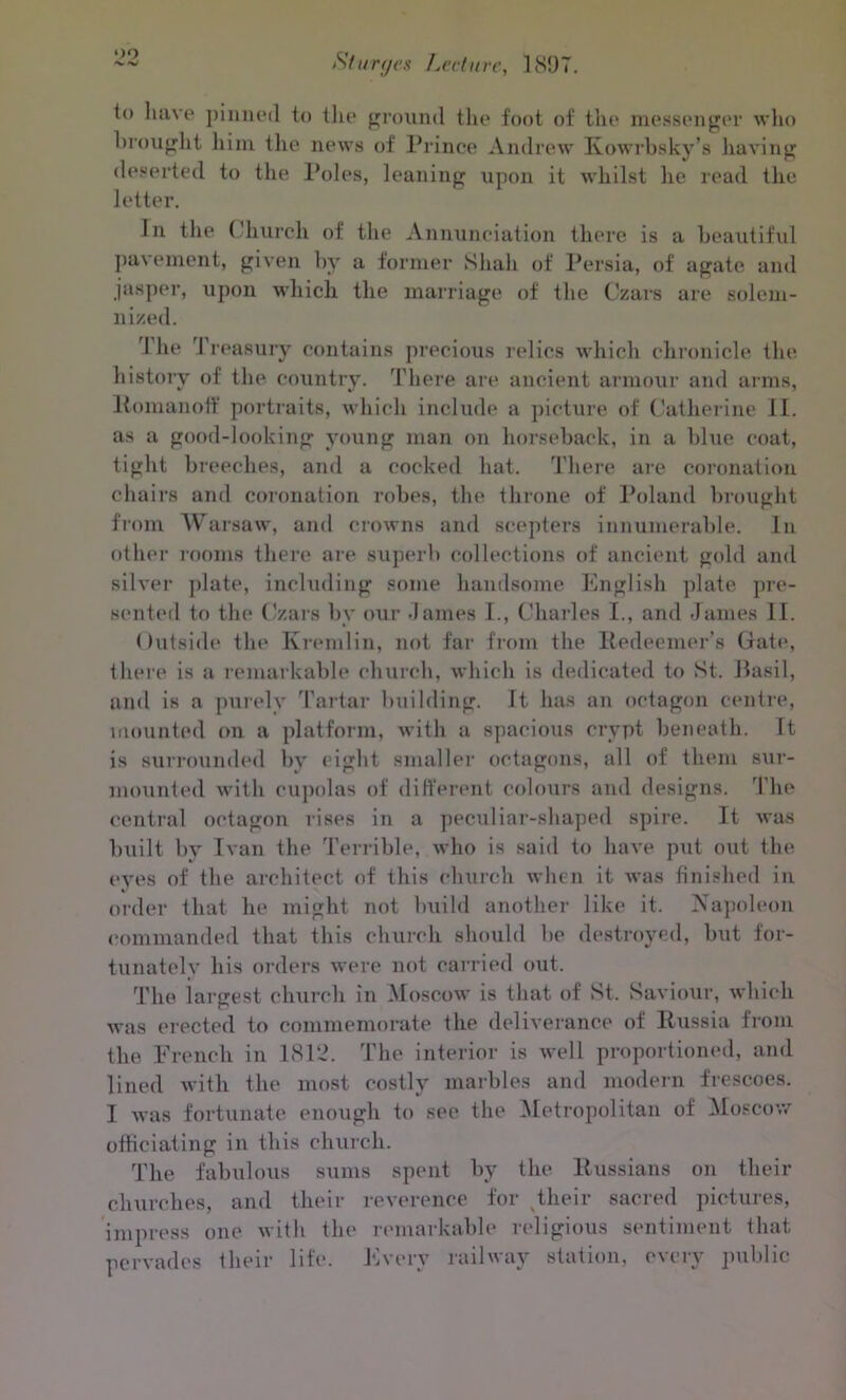 oo ■>. Hj Silt ryes Lecture, 1897. to have pinned to the ground the foot of the messenger who brought him. the news of Prince Andrew Ivowrbsky’s having deserted to the Poles, leaning upon it whilst lie read the letter. In the Church of the Annunciation there is a beautiful pavement, given by a former Shall of Persia, of agate and jasper, upon which the marriage of the Czars are solem- nized. 1 he I reasury contains precious relics which chronicle the history of the country. There are ancient armour and arms, Romanoff portraits, which include a picture of Catherine II. as a good-looking young man on horseback, in a blue coat, tight breeches, and a cocked hat. There are coronation chairs and coronation robes, the throne of Poland brought from Warsaw, and crowns and scepters innumerable. In other rooms there are superb collections of ancient gold and silver plate, including some handsome English plate pre- sented to the Czars by our dames I., Charles I., and James II. Outside the Kremlin, not far from the Redeemer’s Gate, there is a remarkable church, which is dedicated to St. Basil, and is a purely Tartar building. Tt has an octagon centre, mounted on a platform, with a spacious crypt beneath. It is surrounded by eight smaller octagons, all of them sur- mounted with cupolas of different colours and designs. The central octagon rises in a peculiar-shaped spire. It was built by Ivan the Terrible, who is said to have put out the eyes of the architect of this church when it was finished in order that he might not build another like it. Napoleon commanded that this church should be destroyed, but for- tunately his orders were not carried out. The largest church in Moscow is that of St. Saviour, which was erected to commemorate the deliverance of Russia from the French in 1812. The interior is well proportioned, and lined with the most costly marbles and modern frescoes. I was fortunate enough to see the Metropolitan of Moscow officiating in this church. The fabulous sums spent by the Russians on their churches, and their reverence for their sacred pictures, impress one with the remarkable religious sentiment that pervades their life. Every railway station, every public