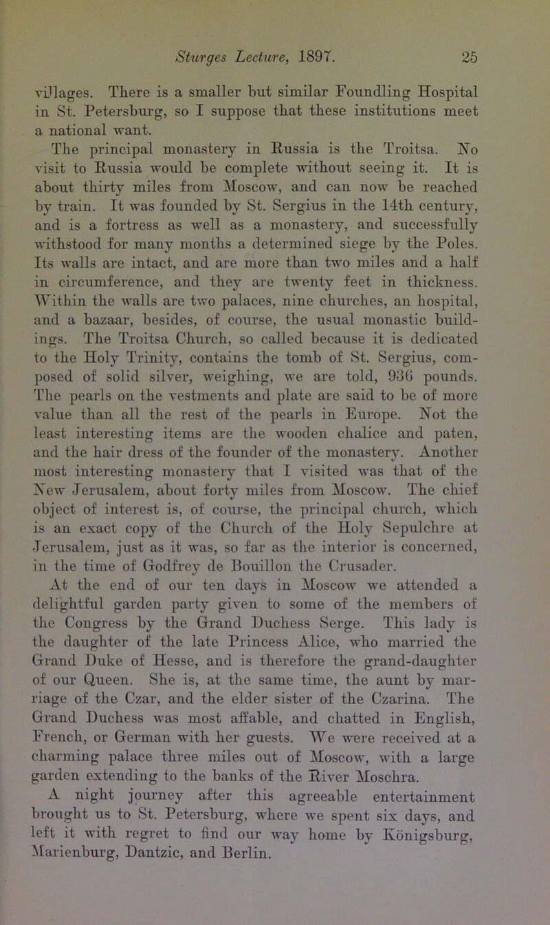 villages. There is a smaller hut similar Foundling Hospital in St. Petersburg, so I suppose that these institutions meet a national want. The principal monastery in Russia is the Troitsa. No visit to Russia would be complete without seeing it. It is about thirty miles from Moscow, and can now be reached by train. It was founded by St. Sergius in the 14th century, and is a fortress as well as a monastery, and successfully withstood for many months a determined siege by the Poles. Its walls are intact, and are more than two miles and a half in circumference, and they are twenty feet in thickness. Within the walls are two palaces, nine churches, an hospital, and a bazaar, besides, of course, the usual monastic build- ings. The Troitsa Church, so called because it is dedicated to the Holy Trinity, contains the tomb of St. Sergius, com- posed of solid silver, weighing, we are told, 936 pounds. The pearls on the vestments and plate are said to be of more value than all the rest of the pearls in Europe. Not the least interesting items are the wooden chalice and paten, and the hair dress of the founder of the monastery. Another most interesting monastery that I visited was that of the New Jerusalem, about forty miles from Moscow. The chief object of interest is, of co\irse, the principal church, which is an exact copy of the Church of the Holy Sepulchre at Jerusalem, just as it was, so far as the interior is concerned, in the time of Godfrey de Bouillon the Crusader. At the end of our ten days in Moscow we attended a delightful garden party given to some of the members of the Congress by the Grand Duchess Serge. This lady is the daughter of the late Princess Alice, who married the Grand Duke of Hesse, and is therefore the grand-daughter of our Queen. She is, at the same time, the aunt by mar- riage of the Czar, and the elder sister of the Czarina. The Grand Duchess was most affable, and chatted in English, French, or German with her guests. We were received at a charming palace three miles out of Moscow, with a large garden extending to the banks of the River Moschra. A night journey after this agreeable entertainment brought us to St. Petersburg, where we spent six days, and left it with regret to find our way home by Konigsburg, Marienburg, Dantzic, and Berlin.