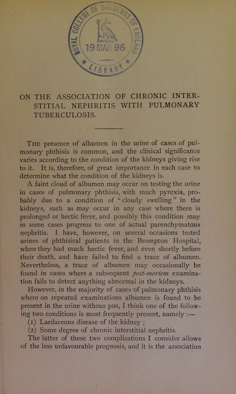 ON THE ASSOCIATION OF CHRONIC INTER- STITIAL NEPHRITIS WITH PULMONARY TUBERCULOSIS. The presence of albumen in the urine of cases of pul- monary phthisis is common, and the clinical significance varies according to the condition of the kidneys giving rise to it. It is, therefore, of great im.portance in each case to determine what the condition of the kidneys is. A faint cloud of albumen may occur on testing the urine in cases of pulmonary phthisis, with much pyrexia, pro- bably due to a condition of “ cloudy swelling ” in the kidneys, such as may occur in any case where there is prolonged or hectic fever, and possibly this condition may in some cases progress to one of actual parenchymatous nephritis. I have, however, on several occasions tested urines of phthisical patients in the Brompton Hospital, when they had much hectic fever, and even shortly before their death, and have failed to find a trace of albumen. Nevertheless, a trace of albumen may occasionally be found in cases where a subsequent post-mortem examina- tion fails to detect anything abnormal in the kidneys. However, in the majority of cases of pulmonary phthisis where on repeated examinations albumen is found to be present in the urine withous pus, I think one of the follow- ing two conditions is most frequently present, namely :— (1) Lardaceous disease of the kidney ; (2) Some degree of chronic interstitial nephritis. The latter of these two complications I consider allows of the less unfavourable prognosis, and it is the association