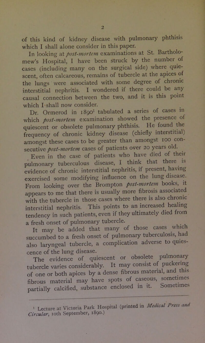of this kind of kidney disease with pulmonary phthisis which I shall alone consider in this paper. In looking at post-viottem examinations at St. Bartholo- mew’s Hospital, I have been struck by the number of cases (including many on the surgical side) where quie- scent, often calcareous, remains of tubercle at the apices of the lungs were associated with some degree of chronic interstitial nephritis. I wondered if there could be any causal connection between the two, and it is this point which I shall now consider. Dr. Ormerod in 1890^ tabulated a series of cases in which post-mortem examination showed the presence of quiescent or obsolete pulmonary phthisis. He found the frequency of chronic kidney disease (chiefly interstitial) amongst these cases to be greater than amongst 100 con- secutive post-mortem cases of patients over 20 years old. Even in the case of patients who have died of their pulmonary tuberculous disease, I think that there is evidence of chronic interstitial nephritis, if present, having exercised some modifying influence on the lung disea.se. From looking over the Brompton post-mortem books, it appears to me that there is usually more fibrosis associated with the tubercle in those cases where there is also chronic interstitial nephritis. This points to an increased healing tendency in such patients, even if they ultimately died from a fresh onset of pulmonary tubercle. It may be added that many of those cases which succumbed to a fresh onset of pulmonary tuberculosis, had also laryngeal tubercle, a complication adverse to quies- cence of the lung disease. The evidence of quiescent or obsolete pulmonary tubercle varies considerably. It may consist of puckering of one or both apices by a dense fibrous material, and t i.s fibrous material may have spots of caseous, sometimes partially calcified, substance enclosed in it. Sometime.s ' Lecture at Victoria Park Hospital (printed in Medical Press and Circular, 10th September, 1890.)