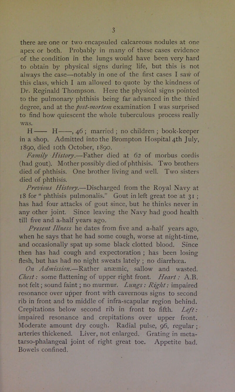 there are one or two encapsuled calcareous nodules at one apex or both. Probably in man}' of these cases evidence of the condition in the lungs would have been very hard to obtain b}' physical signs during life, but this is not always the case—notably in one of the first cases I saw of this class, which I am allowed to quote by the kindness of Dr. Reginald Thompson. Here the physical signs pointed to the pulmonary phthisis being far advanced in the third degree, and at the post-mortem examination I was surprised to find how quiescent the whole tuberculous process reall}' was. H H ,46; married; no children ; book-keeper in a shop. Admitted into the Brompton Hospital 4th July, 1890, died loth October, 1890. Family History.—Father died at 62 of morbus cordis (had gout). Mother possibly died of phthisis. Two brothers died of phthisis. One brother living and well. Two si.sters died of phthisis. Previous Histoiy.—Discharged from the Royal Navy at 18 for “ phthisis pulmonalis.” Gout in left great toe at 31 ; has had four attacks of gout since, but he thinks never in any other joint. Since leaving the Navy had good health till five and a-half years ago. Present Illness he dates from five and a-half years ago, when he says that he had some cough, worse at night-time, and occasionally spat up some black clotted blood. Since then has had cough and expectoration ; has been losing flesh, but has had no night sweats lately ; no diarrhoea. On Admission.—Rather anaemic, sallow and wasted. Chest: some flattening of upper right front. Heart: A.B. not felt; sound faint; no murmur. Lungs: Right: impaired resonance over upper front with cavernous signs to second rib in front and to middle of infra-scapular region behind. Crepitations below second rib in front to fifth. Left: impaired resonance and crepitations over upper front. Moderate amount dry cough. Radial pul.se, 96, regular ; arteries thickened. Liver, not enlarged. Grating in meta- tarso-phalangeal joint of right great toe. Appetite bad. Bowels confined.