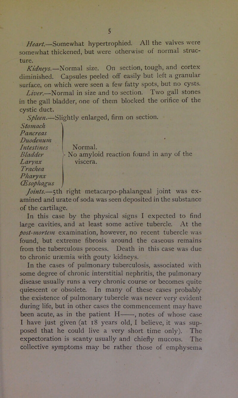 Heari.—SomGwha.t hypertrophied. All the valves were somewhat thickened, but were otherwise of normal struc- ture. Kidneys.—Normal size. On section, tough, and cortex diminished. Capsules peeled off easily but left a granular surface, on which were seen a few fatty spots, but no cysts. Liver.—Normal in size and to section. Two gall stones in the gall bladder, one of them blocked the orifice of the Normal. - No amyloid reaction found in any of the viscera. cystic duct. Spleen.—Slightly enlarged, firm on section. Stomach Pancreas Duodenum Intestines Bladder Larynx Trachea Phary7ix (Esophagus Joints.—5th right metacarpo-phalangeal joint was ex- amined and urate of soda was seen deposited in the substance of the cartilage. In this case by the physical signs I expected to find large cavities, and at least some active tubercle. At the post-mortem examination, however, no recent tubercle was found, but extreme fibrosis around the caseous remains from the tuberculous process. Death in this case was due to chronic uraemia with gouty kidneys. In the cases of pulmonary tuberculosis, associated with some degree of chronic interstitial nephritis, the pulmonary disease usually runs a very chronic course or becomes quite quiescent or obsolete. In many of these cases probably the existence of pulmonary tubercle was never very evident during life, but in other cases the commencement may have been acute, as in the patient H , notes of whose case I have just given (at 18 years old, I believe, it was sup- posed that he could live a very short time only). The expectoration is scanty usually and chiefly mucous. The collective symptoms may be rather those of emphysema
