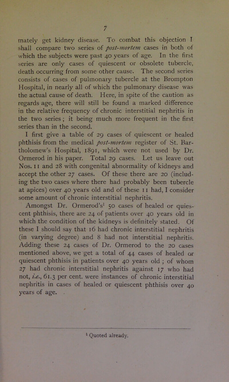 mately get kidney disease. To combat this objection I shall compare two series of post-mortem cases in both of which the subjects were past 40 years of age. In the first series are only cases of quiescent or obsolete tubercle, death occurring from some other cause. The second series consists of cases of pulmonary tubercle at the Brompton Hospital, in nearly all of which the pulmonary disease was the actual cause of death. Here, in spite of the caution as regards age, there will still be found a marked difference in the relative frequency of chronic interstitial nephritis in the two series ; it being much more frequent in the first series than in the second. I first give a table of 29 cases of quie.scent or healed phthisis from the medical post-mortem register of St. Bar- tholomew’s Hospital, 1891, which were not used by Dr. Ormerod in his paper. Total 29 cases. Let us leave out Nos. 11 and 28 with congenital abnormality of kidneys and accept the other 27 cases. Of these there are 20 (includ- ing the two cases where there had probably been tubercle at apices) over 40 years old and of these 11 had, I consider some amount of chronic interstitial nephritis. Amongst Dr. Ormerod’s^ 50 cases of healed or quies- cent phthisis, there are 24 of patients over 40 years old in which the condition of the kidneys is definitely stated. Of these I should say that 16 had chronic interstitial nephritis (in varying degree) and 8 had not interstitial nephritis. Adding these 24 cases of Dr. Ormerod to the 20 cases mentioned above, we get a total of 44 cases of healed or quiescent phthisis in patients over 40 years old ; of whom 27 had chronic interstitial nephritis against 17 who had not, i.e., 61.3 per cent, were instances of chronic interstitial nephritis in cases of healed or quiescent phthisis over 40 years of age. . * Quoted already.