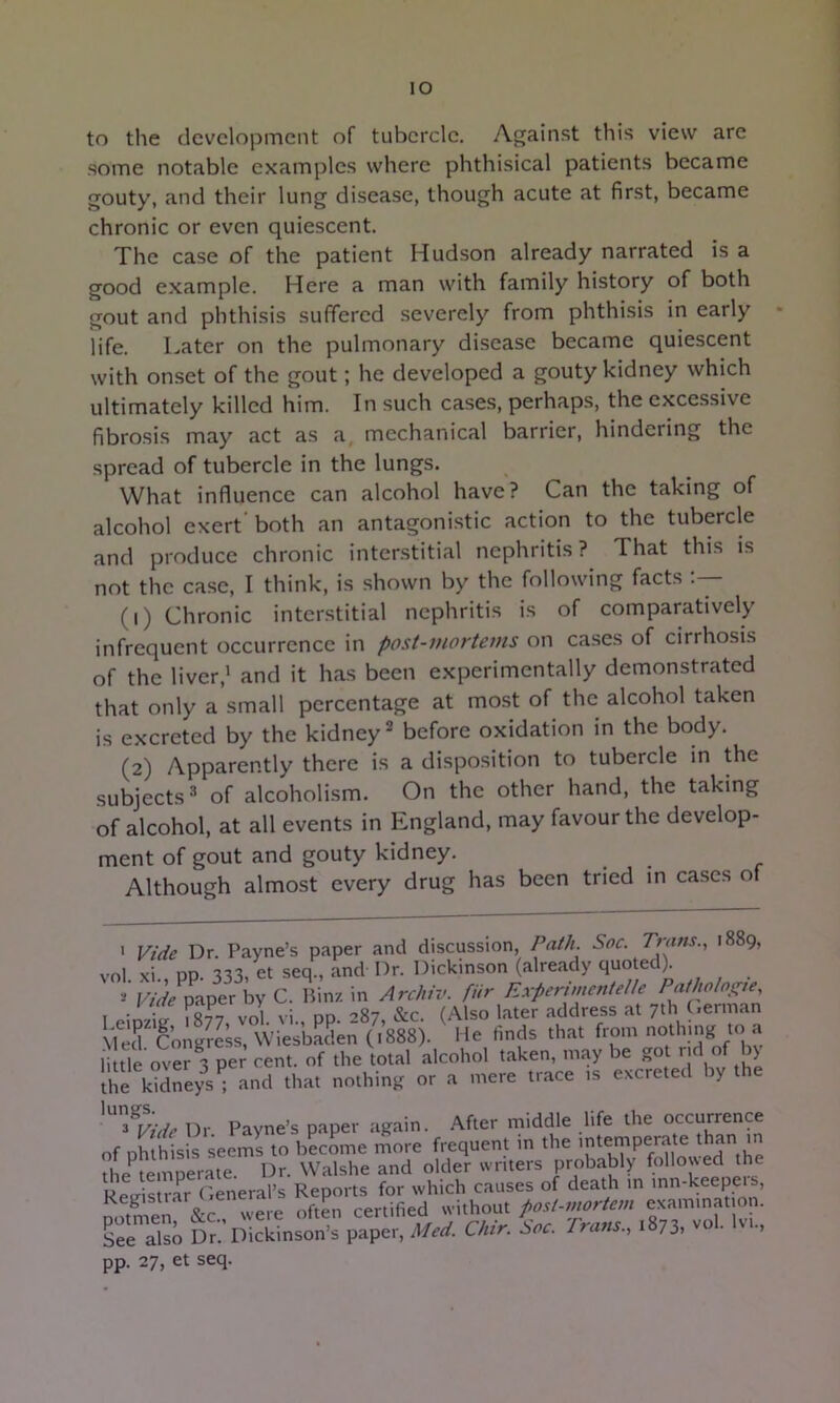 lO to the development of tubercle. Against this view are some notable examples where phthisical patients became gouty, and their lung disease, though acute at first, became chronic or even quiescent. The case of the patient Hudson already narrated is a good example. Here a man with family history of both gout and phthisis suffered severely from phthisis in early life. Later on the pulmonary disease became quiescent with onset of the gout; he developed a gouty kidney which ultimately killed him. In such cases, perhaps, the excessive fibrosis may act as a, mechanical barrier, hindering the spread of tubercle in the lungs. What influence can alcohol have? Can the taking of alcohol exert' both an antagonistic action to the tubercle and produce chronic interstitial nephritis? That this is not the case, I think, is shown by the following facts (1) Chronic interstitial nephritis is of comparatively infrequent occurrence in post-mortems on cases of cirrhosis of the liver,' and it has been experimentally demonstrated that only a small percentage at most of the alcohol taken is excreted by the kidney before oxidation in the body. (2) Apparently there is a disposition to tubercle m the subjects^ of alcoholism. On the other hand, the taking of alcohol, at all events in England, may favour the develop- ment of gout and gouty kidney. Although almost every drug has been tried m ca.ses of • Vide Dr. Payne’s paper and discussion Path. Soc. Trans., 1889, vol. xi., pp. 333, et seq., and Dr. Dickinson (already quoted^ Vide paper by C. Binz in Archiv. far Experimentelle Pathohs^ie, I ■ - r r8?7 vol vi DD '’87 &c. (.\lso later address at 7th (>erman .MecrCongrSs, Wiesbaden (1888). He finds that little over 3 per cent, of the total alcohol taken, may be go r ) tllrkid^eys ; and that nothing or a mere trace ,s excreted by the Dr Payne’s paper again. After middle life the occurrence of DhUhsis seems to b?cLe more frequent in the '^tempera e than m the^temperate. Dr. Walshe and older writers probably followed the Registrar Leneral’s Reports for which causes of death in mn-keepeis, Sen were often certified without post-mortem examination. See also Dr. Dickinson’s paper, Med. Chtr. Soc. Frans., 1873, vo . ., pp. 27, et seq.