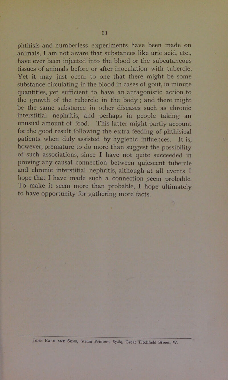 animals, I am not aware that substances like uric acid, etc., have ever been injected into the blood or the subcutaneous tissues of animals before or after inoculation with tubercle. Yet it may just occur to one that there might be some substance circulating in the blood in cases of gout, in minute quantities, yet sufficient to have an antagonistic action to the growth of the tubercle in the body; and there might be the same substance in other diseases such as chronic interstitial nephritis, and perhaps in people taking an unusual amount of food. This latter might partly account for the good result following the extra feeding of phthisical patients when duly assisted by hygienic influences. It is, however, premature to do more than suggest the possibility of such associations, since I have not quite succeeded in proving any causal connection between quiescent tubercle and chronic interstitial nephritis, although at all events I hope that I have made such a connection seem probable. To make it seem more than probable, I hope ultimately to have opportunity for gathering more facts. John Bale and Sons, Steam Printers, 87-89, Great Titchfield Street, W.