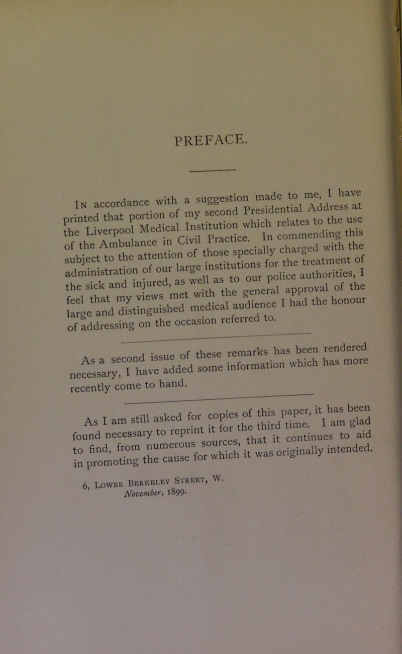 PREFACE. IN accordance with a suggestion made to me, IJtave of the Ambulance in • uv charged with the subject to the attention of/ho“X„^t= treatment of administration of our large ins police authorities, 1 the sick and injured, as well as to our^1« “ of the feel that my views met with thB«enl PP honour large and distinguished medical audience of addressing on the occasion referred to. j • these remarks has been rendered ne^ThavTadded some information which has more recently come to hand. As I am still asked for copies of this pape^r, found necessary to reprint it for the to aid 6, Lower Berkeley Street, W. November, 1899.