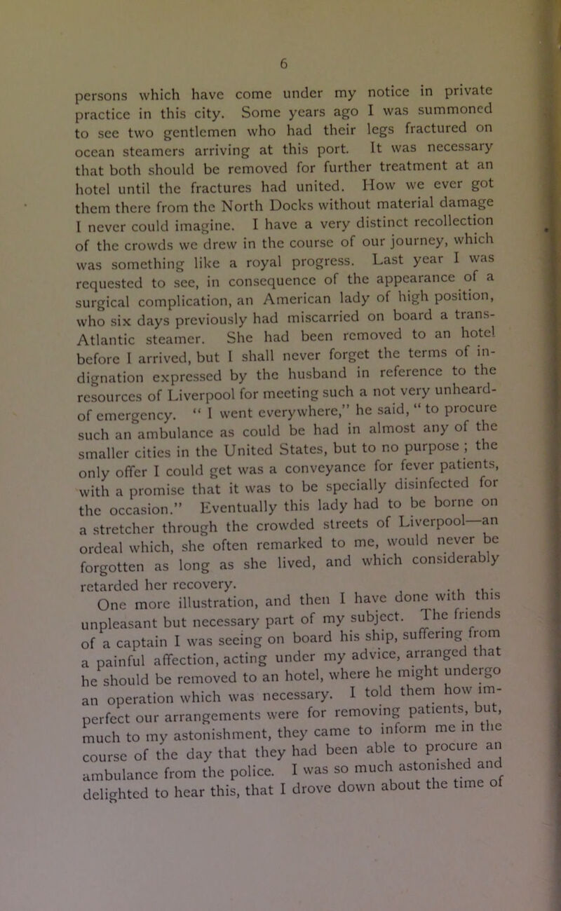 persons which have come under my notice in private practice in this city. Some years ago I was summoned to see two gentlemen who had their legs fractured on ocean steamers arriving at this port. It was necessaiy that both should be removed for further treatment at an hotel until the fractures had united. How we ever got them there from the North Docks without material damage I never could imagine. I have a very distinct recollection of the crowds we drew in the course of our journey, which was something like a royal progress. Last year I was requested to see, in consequence of the appearance of a surgical complication, an American lady of high position, who six days previously had miscarried on board a trans- Atlantic steamer. She had been removed to an hotel before I arrived, but I shall never forget the terms of in- dignation expressed by the husband in reference to the resources of Liverpool for meeting such a not very unheard- of emergency. “ 1 went everywhere,” he said, “ to procure such an ambulance as could be had in almost any of the smaller cities in the United States, but to no purpose ; the only offer I could get was a conveyance for fever patients, with a promise that it was to be specially disinfected for the occasion.” Eventually this lady had to be borne on a stretcher through the crowded streets of Liverpool—an ordeal which, she often remarked to me, would never be forgotten as long as she lived, and which considerably retarded her recovery. One more illustration, and then I have done with t is unpleasant but necessary part of my subject. The fnenc s of a captain I was seeing on board his ship, suffering from a painful affection, acting under my advice, arranged that he should be removed to an hotel, where he might undergo an operation which was necessary. I told them how im- perfect our arrangements were for removing patients, but, much to my astonishment, they came to inform me in t ic course of the day that they had been able to procure an ambulance from the police. I was so much astomshecl an delighted to hear this, that I drove down about the time