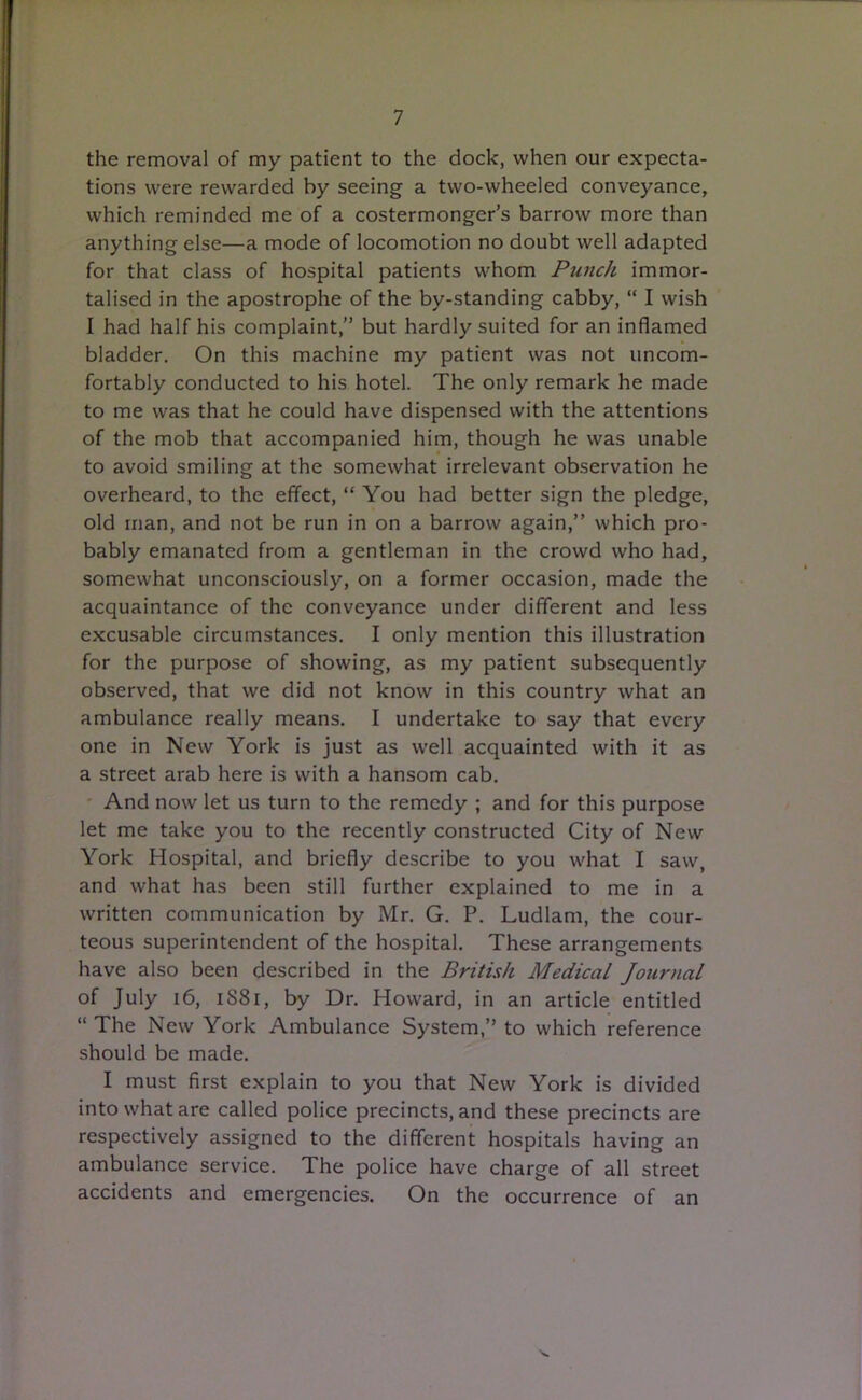 the removal of my patient to the dock, when our expecta- tions were rewarded by seeing a two-wheeled conveyance, which reminded me of a costermonger’s barrow more than anything else—a mode of locomotion no doubt well adapted for that class of hospital patients whom Punch immor- talised in the apostrophe of the by-standing cabby, “ I wish I had half his complaint,” but hardly suited for an inflamed bladder. On this machine my patient was not uncom- fortably conducted to his hotel. The only remark he made to me was that he could have dispensed with the attentions of the mob that accompanied him, though he was unable to avoid smiling at the somewhat irrelevant observation he overheard, to the effect, “ You had better sign the pledge, old man, and not be run in on a barrow again,” which pro- bably emanated from a gentleman in the crowd who had, somewhat unconsciously, on a former occasion, made the acquaintance of the conveyance under different and less excusable circumstances. I only mention this illustration for the purpose of showing, as my patient subsequently observed, that we did not know in this country what an ambulance really means. I undertake to say that every one in New York is just as well acquainted with it as a street arab here is with a hansom cab. And now let us turn to the remedy ; and for this purpose let me take you to the recently constructed City of New York Hospital, and briefly describe to you what I saw, and what has been still further explained to me in a written communication by Mr. G. P. Ludlam, the cour- teous superintendent of the hospital. These arrangements have also been described in the British Medical Journal of July 16, 1S81, by Dr. Howard, in an article entitled “ The New York Ambulance System,” to which reference should be made. I must first explain to you that New York is divided into what are called police precincts, and these precincts are respectively assigned to the different hospitals having an ambulance service. The police have charge of all street accidents and emergencies. On the occurrence of an