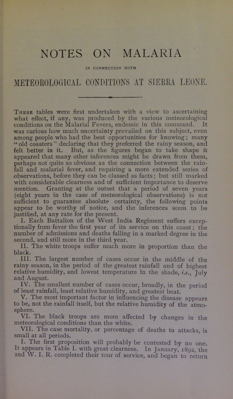 NOTES ON MALARIA IN CONNECTION WITH METEOROLOGICAL CONDITIONS AT SIERRA LEONE. These tables were first undertaken with a view to ascertaining what effect, if any, was produced by the various meteorological conditions on the Malarial Fevers, endemic in this command. It was curious how much uncertainty prevailed on this subject, even among people who had the best opportunities for knowing; many “old coasters” declaring that they preferred the rainy season, and felt better in it. But, as the figures began to take shape it appeared that many other inferences might be drawn from them, perhaps not quite so obvious as the connection between the rain- fall and malarial fever, and requiring a more extended series of observations, before they can be classed as facts; but still marked with considerable clearness and of sufficient importance to deserve mention. Granting at the outset that a period of seven years (eight years in the case of meteorological observations) is not sufficient to guarantee absolute certainty, the following points appear to be worthy of notice, and the inferences seem to be justified, at any rate for the present. I. Each Battalion of the West India Regiment suffers excep- tionally from fever the first year of its service on this coast; the number of admissions and deaths falling in a marked degree in the second, and still more in the third year. II. The white troops suffer much more in proportion than the black. III. The largest number of cases occur in the middle of the rainy season, in the period of the greatest rainfall and of highest relative humidity, and lowest temperature In the shade, i.e., July and August. IV. The smallest number of cases occur, broadly, in the period of least rainfall, least relative humidity, and greatest heat. V. The most important factor in influencing the disease appears to be, not the rainfall itself, but the relative humidity of the atmo- sphere. VI. The black troops are more affected by changes in the meteorological conditions than the white. VII. The case mortality, or percentage of deaths to attacks, is small at all periods. I. The first proposition will probably be contested by no one. It appears in Table I. with great clearness. In January, 1892, the 2nd W. I. R. completed their tour of service, and began to return