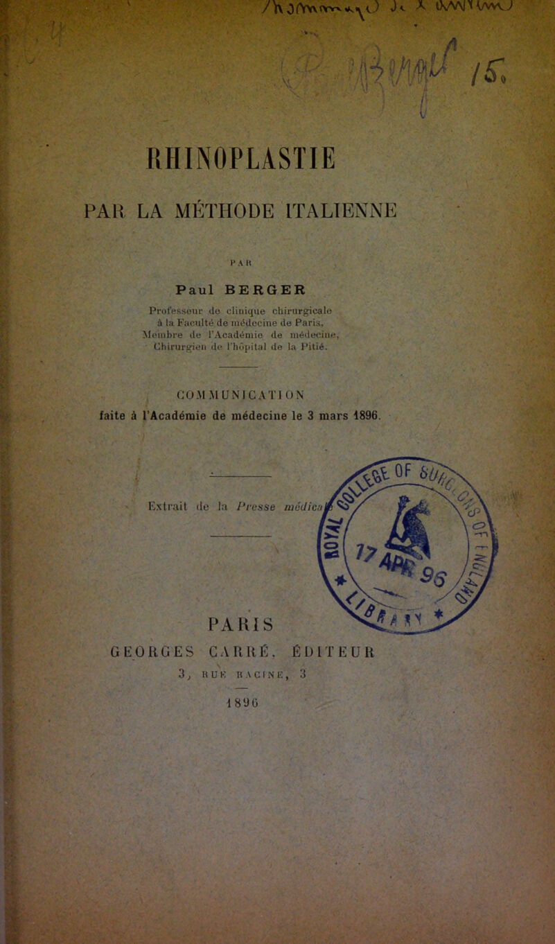 I \ RHINOPLASÏIE FAlî LA MÉTHODE ITALIENNE 1> A H Paul BERGER Prüfessoui- do clinique chirurgicale à la Faculté de médecine de Paris, Membre de l’Académie de médiH-iiie, Chirurgien de riiô|iitiil de la Pitié. CO.M.MUNICATION faite à l'Académie de médecine le 3 mars 1896. G O R G E S G .V R RE. É l) 1 T E U R 3 ^ HUE H C I N E , 3 189 0 ■9A/^ 3^