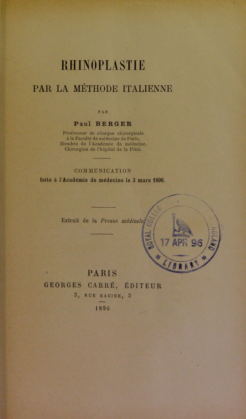 RHINOPLASTIE PAR LA MÉTPIODE ITALIENNE PAR Paul BERGER Professeur do clinique chirurgicale à la Faculté de médecine de Paris, Membre de l’Académie de médecine, Chirurgien do l’hôpital do la Pitié. COMMUNICATION faite à l’Académie de médecine le 3 mars 1896. PARIS GEORGES CARRÉ, ÉDITEUR RUE RACINE, 3 Extrait de la Pressa mâdicalo 1896