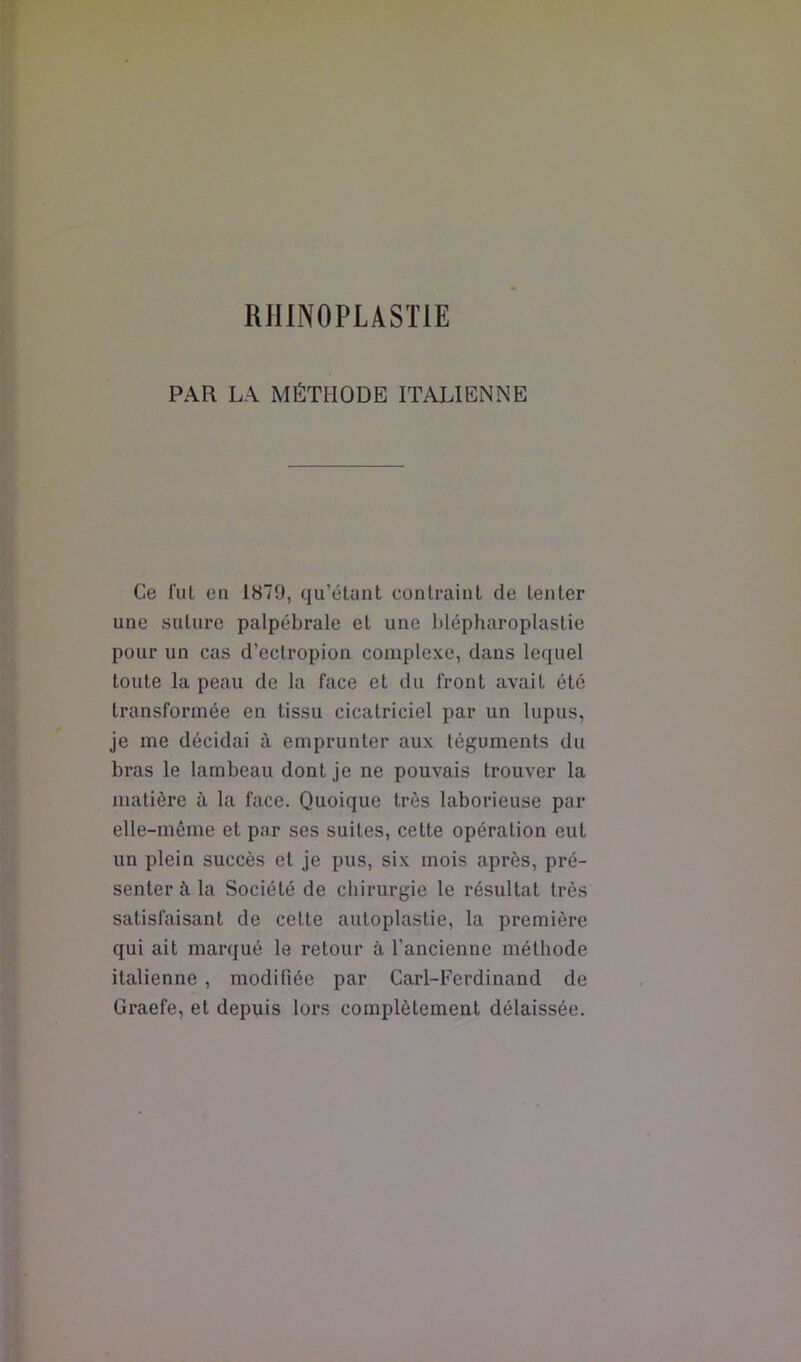 PAR LA MÉTHODE ITALIENNE Ce fut en 1879, qu’étant contraint de tenter une suture palpébrale et une blépharoplastie pour un cas d’ectropion complexe, dans lequel toute la peau de la face et du front avait été transformée en tissu cicatriciel par un lupus, je me décidai à emprunter aux téguments du bras le lambeau dont je ne pouvais trouver la matière à la face. Quoique très laborieuse par elle-même et par ses suites, cette opération eut un plein succès et je pus, six mois après, pré- senter à la Société de chirurgie le résultat très satisfaisant de cette autoplastie, la première qui ait marqué le retour à l’ancienne méthode italienne, modifiée par Cari-Ferdinand de Graefe, et depuis lors complètement délaissée.