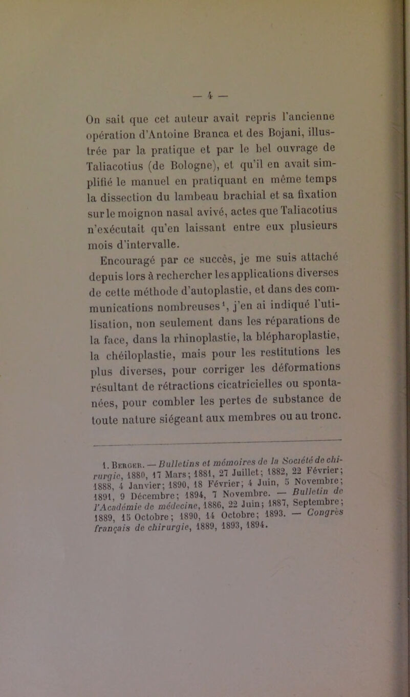 Ün sait (jue cet auteur avait repris l’ancienne opération d’Antoine Branca et des Bojani, illus- trée par la pratique et par le bel ouvrage de Taliacotius (de Bologne), et qu’il en avait sim- plilié le manuel en pratiquant en même temps la dissection du lambeau brachial et sa fixation sur le moignon nasal avivé, actes que Taliacotius n’exécutait qu’en laissant entre eux plusieurs mois d’intervalle. Encouragé par ce succès, je me suis attaché depuis lors à rechercher les applications diverses de cette méthode d’autoplastie, et dans des com- munications nombreuses*, j’en ai indiqué l'uti- lisation, non seulement dans les réparations de la face, dans la rhinoplastie, la blépharoplastie, la chéiloplastie, mais pour les restitutions les plus diverses, pour corriger les déformations résultant de rétractions cicatricielles ou sponta- nées, pour combler les pertes de substance de toute nature siégeant aux membres ou au tronc. 1 Bkrgku. — Bulletins et mémoires Je In Société de du- nirqie, 1880, 17 Mars; 1881, 27 Juillet; 1882, 22 Février; 1888, 4 Janvier; 1890, 18 Février; 4 Juin, 5 Novembre; 1891, 9 Décembre; 1894, 7 Novembre. — Bulletin de l'Académie de mct/cc/ne, 1886, 22 Juin; 1887, Septembre, 1889, 15 Octobre; 1890, 14 Octobre; 1893. — Congres français de chirurgie, 1889, 1893, 1894.