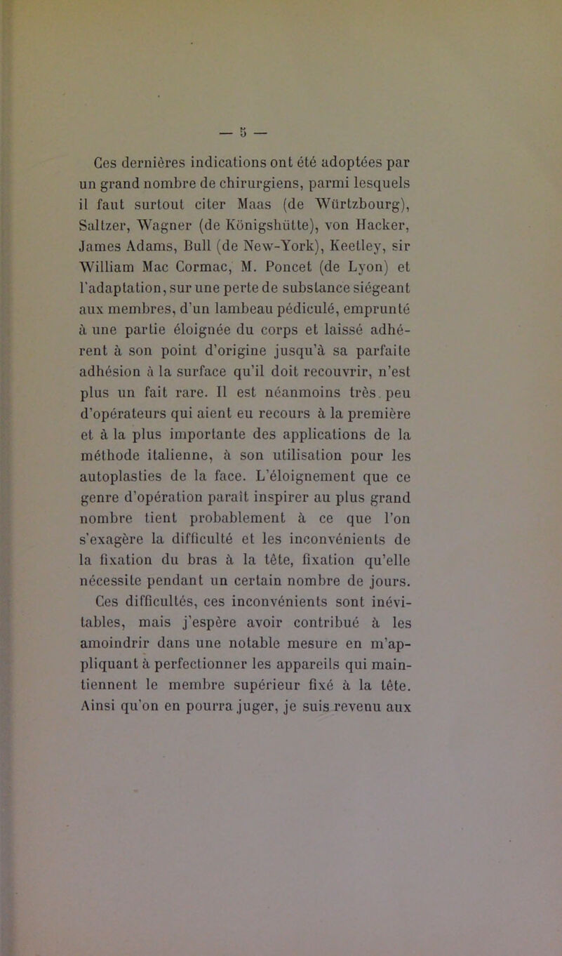 Ces dernières indications ont été adoptées par un grand nombre de chirurgiens, parmi lesquels il faut surtout citer Maas (de Würtzbourg), Saltzer, Wagner (de Konigsbütte), von Hacker, James Adams, Bull (de New-York), Keetley, sir William Mac Cormac, M. Poucet (de Lyon) et l’adaptation, sur une perte de substance siégeant aux membres, d’un lambeau pédiculé, emprunté à une partie éloignée du corps et laissé adhé- rent à son point d’origine jusqu’à sa parfaite adhésion à la surface qu’il doit recouvrir, n’est plus un fait rare. Il est néanmoins très peu d’opérateurs qui aient eu recours à la première et à la plus importante des applications de la méthode italienne, à son utilisation pour les autoplasties de la face. L’éloignement que ce genre d’opération parait inspirer au plus grand nombre tient probablement à ce que l’on s’exagère la difficulté et les inconvénients de la fixation du bras à la tête, fixation qu’elle nécessite pendant un certain nombre de jours. Ces difficultés, ces inconvénients sont inévi- tables, mais j’espère avoir contribué à les amoindrir dans une notable mesure en m’ap- pliquant à perfectionner les appareils qui main- tiennent le membre supérieur fixé à la tête. Ainsi qu’on en pourra juger, je suis revenu aux