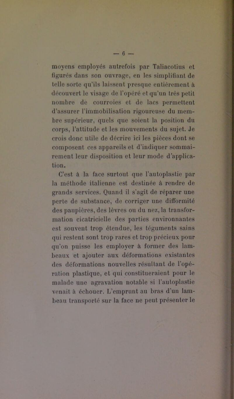 moyens employés autrefois par Taliacoliiis et figurés dans son ouvrage, en les simplifiant de telle sorte qu’ils laissent presque entièrement à découvert le visage de l’opéré et qu’un très petit nombre de courroies et de lacs permettent ] d’assurer l’immobilisation rigoureuse du mem- bre supérieur, quels que soient la position du corps, l’attitude et les mouvements du sujet. Je crois donc utile de décrire ici les pièces dont se composent ces appareils et d’indiquer sommai- rement leur disposition et leur mode d’applica- tion. C’est à la face surtout que l’autoplaslie par la méthode italienne est destinée à rendre de grands services. Quand il s’agit de réparer une perte de substance, de corriger une difformité des paupières, des lèvres ou du nez, la transfor- mation cicatricielle des parties environnantes est souvent trop étendue, les téguments sains qui restent sont trop rares et trop précieux pour qu’on puisse les employer à former des lam- beaux et ajouter aux déformations existantes des déformations nouvelles résultant de l’opé- ration plastique, et qui constitueraient pour le | malade une agravation notable si l’autoplastie j venait à échouer. L’emprunt au bras d’un lam- ; beau transporté sur la face ne peut présenter le ; i