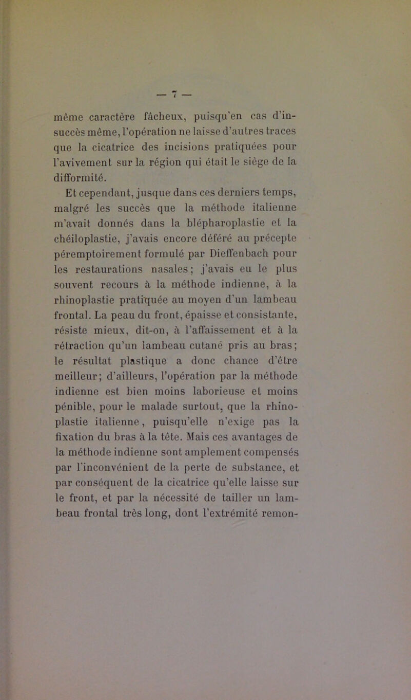 même caractère fâcheux, puisqu’en cas d’in- succès môme, l’opération ne laisse d’autres traces que la cicatrice des incisions pratiquées pour l’avivement sur la région qui était le siège de la difformité. Et cependant, jusque dans ces derniers temps, malgré les succès que la méthode italienne m’avait donnés dans la blépharoplastie et la chéiloplastie, j’avais encore déféré au précepte péremptoirement formulé par Dieffenbach pour les restaurations nasales ; j’avais eu le plus souvent recours à la méthode indienne, à la rhinoplastie praÜTîuée au moyen d’un lambeau frontal. La peau du front, épaisse et consistante, résiste mieux, dit-on, à l’affaissement et à la rétraction qu’un lambeau cutané pris au bras; le résultat plastique a donc chance d’être meilleur; d’ailleurs, l’opération par la méthode indienne est bien moins laborieuse et moins pénible, pour le malade surtout, que la rhino- plastie italienne, puisqu’elle n’exige pas la fixation du bras à la tête. Mais ces avantages de la méthode indienne sont amplement compensés par l'inconvénient de la perte de substance, et par conséquent de la cicatrice qu’elle laisse sur le front, et par la nécessité de tailler un lam- beau frontal très long, dont l’extrémité remon-