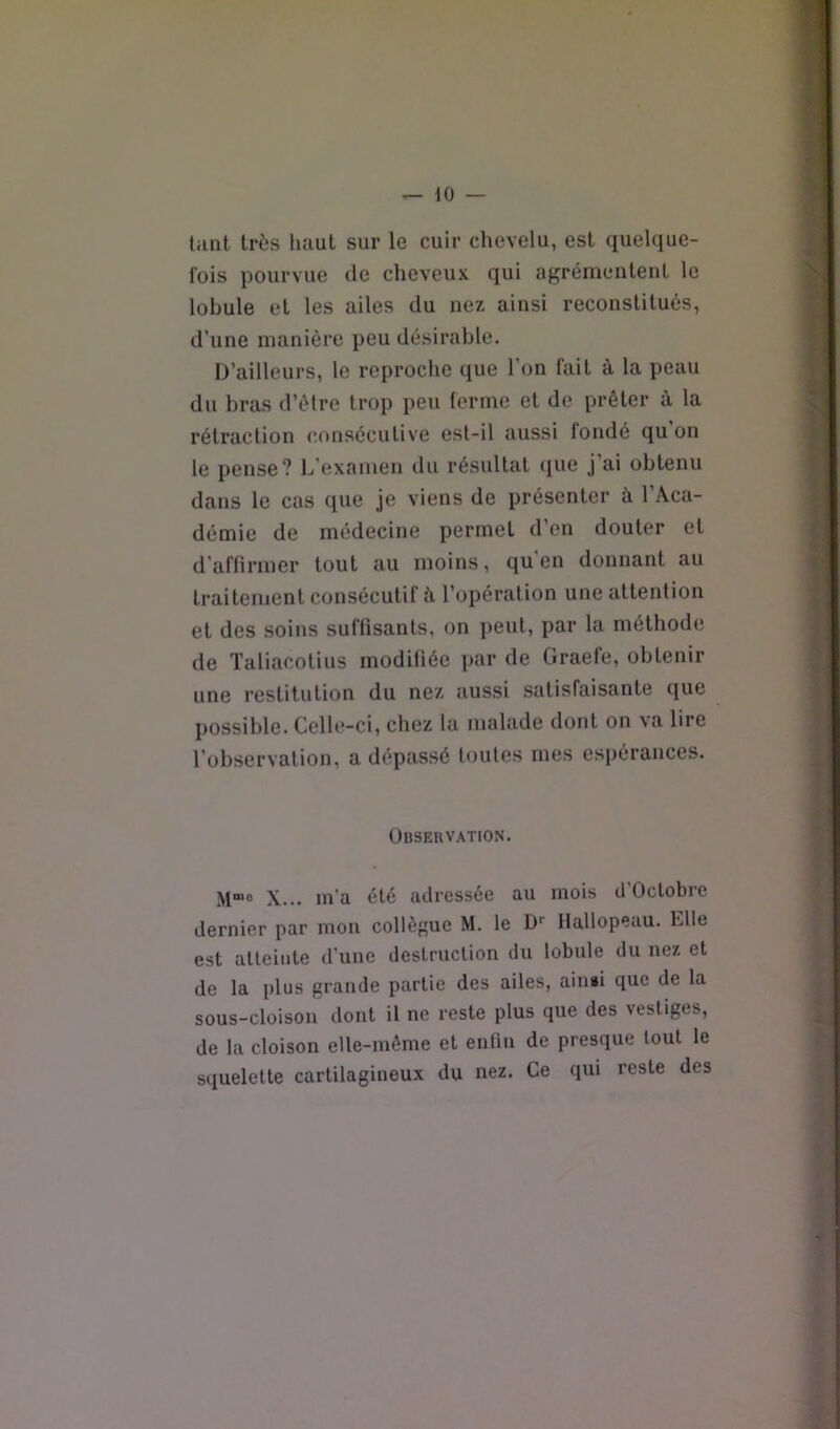 tiint très haut sur le cuir chevelu, est quelque- fois pourvue tle cheveux qui agrémentent le lobule et les ailes du nez ainsi reconstitués, d’une manière peu désirable. D’ailleurs, le reproche que l’on fait à la peau du bras d’ètre trop peu ferme et de prêter à la rétraction consécutive est-il aussi fondé qu on le pense? 1^’examen du résultat (pie j’ai obtenu dans le cas que je viens de présenter à l’Aca- démie de médecine permet d’en douter et d’affirmer tout au moins, qu'en donnant au traitement consécutif à l’opération une attention et des soins suffisants, on peut, par la méthode de Taliacolius modifiée par de Graefe, obtenir une restitution du nez aussi satisfaisante que possible. Celle-ci, chez la malade dont on va lire l’observation, a d(*passé foules mes espérances. Observation. M“« X... m’a été adressée au mois d’Oclobre dernier par mon collègue M. le D-- flallopeau. Elle est atteinte d’une destruction du lobule du nez et de la plus grande partie des ailes, ain»i que de la sous-cloison dont il ne reste plus que des vestiges, de la cloison elle-même et enfin de presque tout le squelette cartilagineux du nez. Ce qui reste des