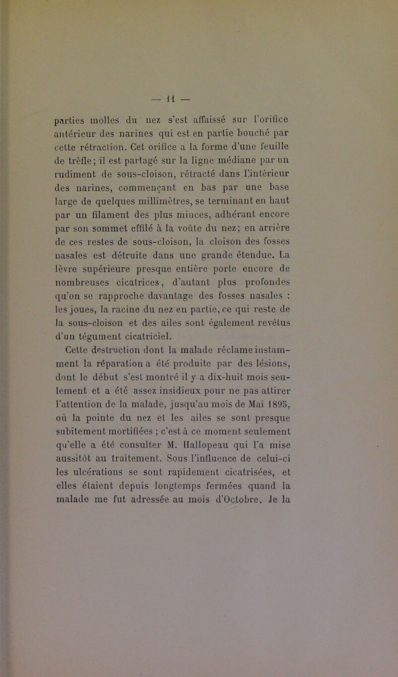 parties molles du nez s’est afTaissé sur rorifice antérieur des narines qui est en partie bouché par cette rétraclion. Cet orifice a la forme d’une feuille de trèfle; il est partagé sur la ligne médiane par un rudiment de sous-cloison, rétracté dans l’intérieur des narines, commençant en bas par une base large de quelques millimètres, se terminant en haut par un filament des plus minces, adhérant encore par son sommet effilé à la voûte du nez; en arrière de ces restes de sous-cloison, la cloison des fosses nasales est détruite dans une grande étendue. La lèvre supérieure presque entière porte encore de nombreuses cicatrices, d’autant plus profondes qu’on se rapproche davantage des fosses nasales : les joues, la racine du nez en partie, ce qui reste de la sous-cloison et des ailes sont également revêtus d’un tégument cicatriciel. Celte destruction dont la malade réclame instam- ment la réparation a été produite par des lésions, dont le début s’est montré il y a dix-huit mois seu- lement et a été assez insidieux pour ne pas attirer l’allenlion de la malade, jusqu’au mois de Mai 1895, où la pointe du nez et les ailes se sont presque subitement mortifiées ; c’est à ce moment seulement qu’elle a été consulter M. Hallopeau qui l’a mise aussitôt au traitement. Sous l’influence de celui-ci les ulcérations se sont rapidement cicatrisées, et elles étaient depuis longtemps fermées quand la malade me fut adressée au mois d’Octobre. Je la