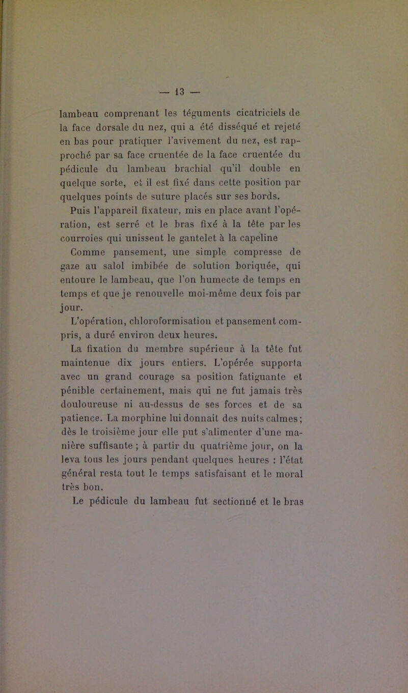 lambeau comprenant les téguments cicatriciels de la face dorsale du nez, qui a été disséqué et rejeté en bas pour pratiquer l’avivement du nez, est rap- proché par sa face cruentée de la face cruentée du pédicule du lambeau brachial qu’il double en quelque sorte, et il est fixé dans cette position par quelques points de suture placés sur ses bords. Puis l’appareil fixateur, mis en place avant l’opé- ration, est serré et le bras fixé à la tête par les courroies qui unissent le gantelet à la capeline Comme pansement, une simple compresse de gaze au salol imbibée de solution boriquée, qui entoure le lambeau, que l’on humecte de temps en temps et que je renouvelle moi-même deux fois par jour. L’opération, chloroformisation et pansement com- pris, a duré environ deux heures. La fixation du membre supérieur à la tête fut maintenue dix jours entiers. L’opérée supporla avec un grand courage sa position fatiguante et pénible certainement, mais qui ne fut jamais très douloureuse ni au-dessus de ses forces et de sa patience. La morphine lui donnait des nuits calmes; dès le troisième jour elle put s’alimenter d’une ma- nière suffisante ; à partir du quatrième jour, on la leva tous les jours pendant quelques heures : l’état général resta tout le temps satisfaisant et le moral très bon. Le pédicule du lambeau fut sectionné et le bras