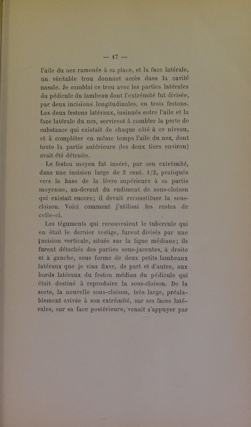 l’aile du nez ramenée à sa place, et la face latérale, un véritable trou donnant accès dans la cavité nasale. Je comblai ce trou avec les parties latérales du pédicule du lambeau dont l’extrémité fut divisée, par deux incisions longitudinales, en trois festons. Les deux festons latéraux, insinués entre l’aile et la face latérale du nez, servirent à combler la perle de substance qui existait de chaque côté à ce niveau, et à compléter en môme temps l’aile du nez, dont loute la partie antérieure (tes deux tiers environ) avait été détruite. Le feston moyen fut inséré, par son extrémité, dans une incision large de 2 cent. 1/2, pratiquée vers la base de la lèvre supérieure à sa partie moyenne, au-devant du rudiment de sous-cloison qui existait encore; il devait reconstituer la sous- cloison. Voici comment j’utilisai tes restes de celle-ci. Les téguments qui recouvraient le tubercule qui en était le dernier vestige, furent divisés par une incision verticale, située sur la ligne médiane; ils furent détachés des parties sous-jacentes, à droite et à gauche, sous forme de deux petits lambeaux latéraux que je vins fixer, de part et d’autre, aux bords latéraux du feston médian du pédicule qui était destiné là reproduire la sous-cloison. De la sorte, la nouvelle sous-cloison, très large, préala- blement avivée à son extrémité, sur ses faces laté- rales, sur sa face postérieure, venait s'appuyer par